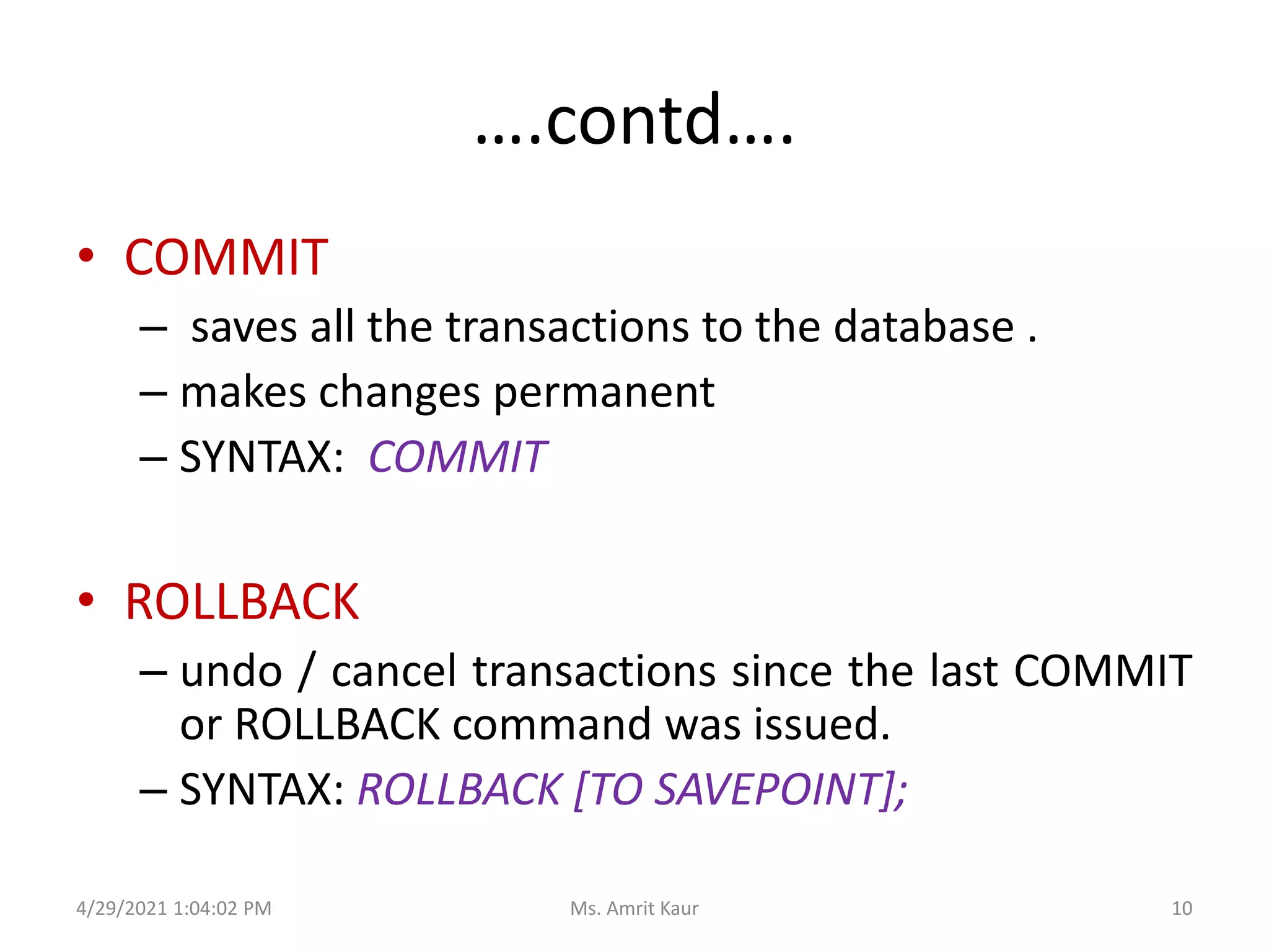 ….contd….
• COMMIT
– saves all the transactions to the database .
– makes changes permanent
– SYNTAX: COMMIT
• ROLLBACK
– undo / cancel transactions since the last COMMIT
or ROLLBACK command was issued.
– SYNTAX: ROLLBACK [TO SAVEPOINT];
4/29/2021 1:04:02 PM 10
Ms. Amrit Kaur
 