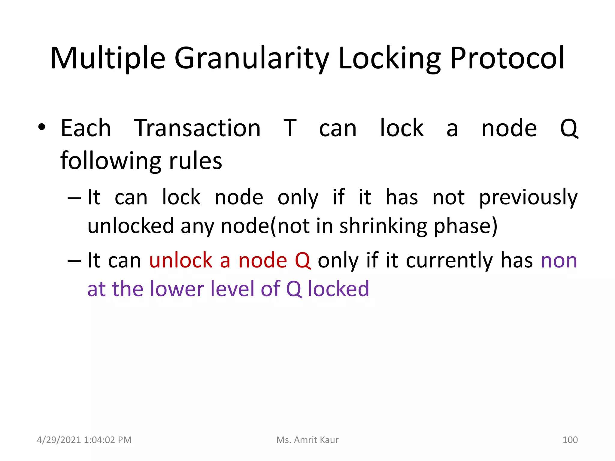Multiple Granularity Locking Protocol
• Each Transaction T can lock a node Q
following rules
– It can lock node only if it has not previously
unlocked any node(not in shrinking phase)
– It can unlock a node Q only if it currently has non
at the lower level of Q locked
4/29/2021 1:04:02 PM 100
Ms. Amrit Kaur
 
