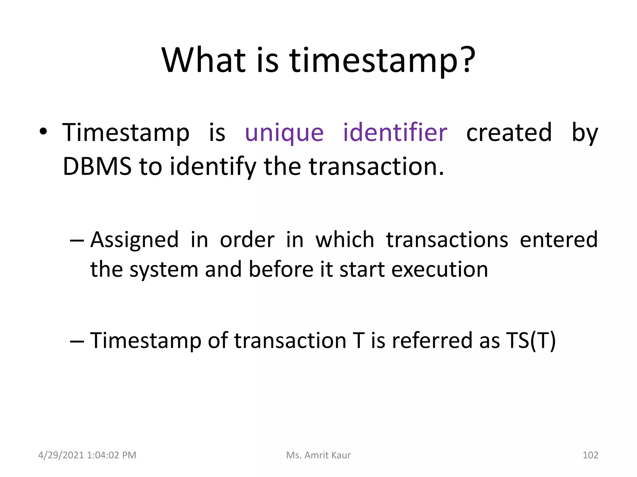 What is timestamp?
• Timestamp is unique identifier created by
DBMS to identify the transaction.
– Assigned in order in which transactions entered
the system and before it start execution
– Timestamp of transaction T is referred as TS(T)
4/29/2021 1:04:02 PM 102
Ms. Amrit Kaur
 