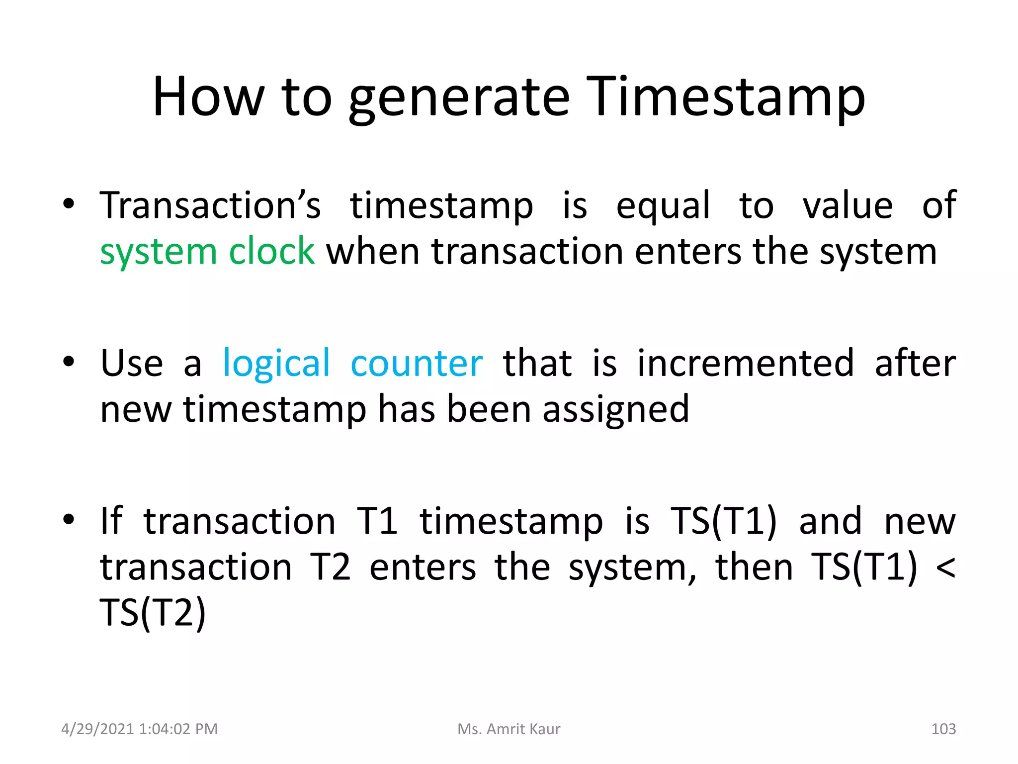 How to generate Timestamp
• Transaction’s timestamp is equal to value of
system clock when transaction enters the system
• Use a logical counter that is incremented after
new timestamp has been assigned
• If transaction T1 timestamp is TS(T1) and new
transaction T2 enters the system, then TS(T1) <
TS(T2)
4/29/2021 1:04:02 PM 103
Ms. Amrit Kaur
 