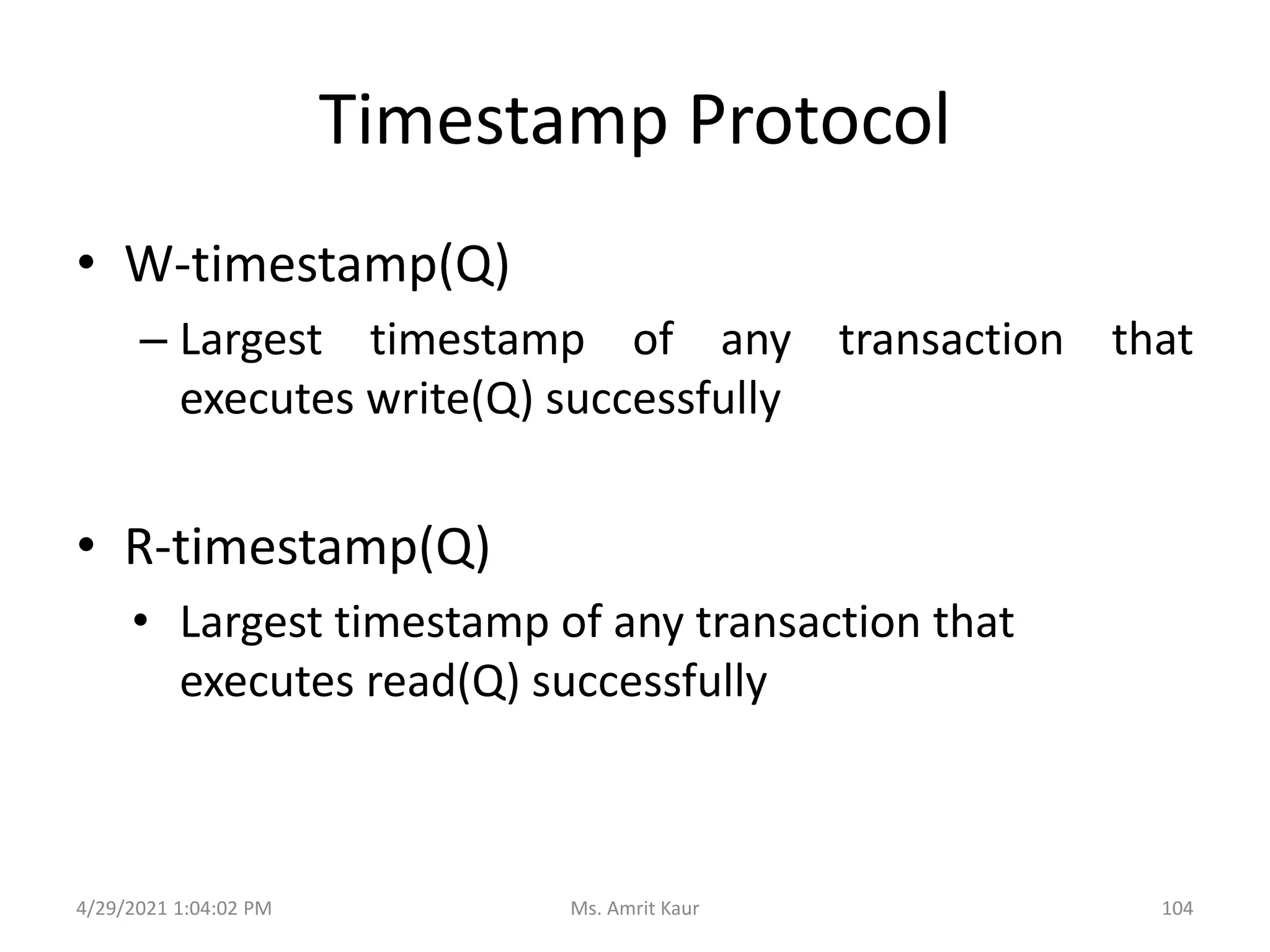 Timestamp Protocol
• W-timestamp(Q)
– Largest timestamp of any transaction that
executes write(Q) successfully
• R-timestamp(Q)
• Largest timestamp of any transaction that
executes read(Q) successfully
4/29/2021 1:04:02 PM 104
Ms. Amrit Kaur
 