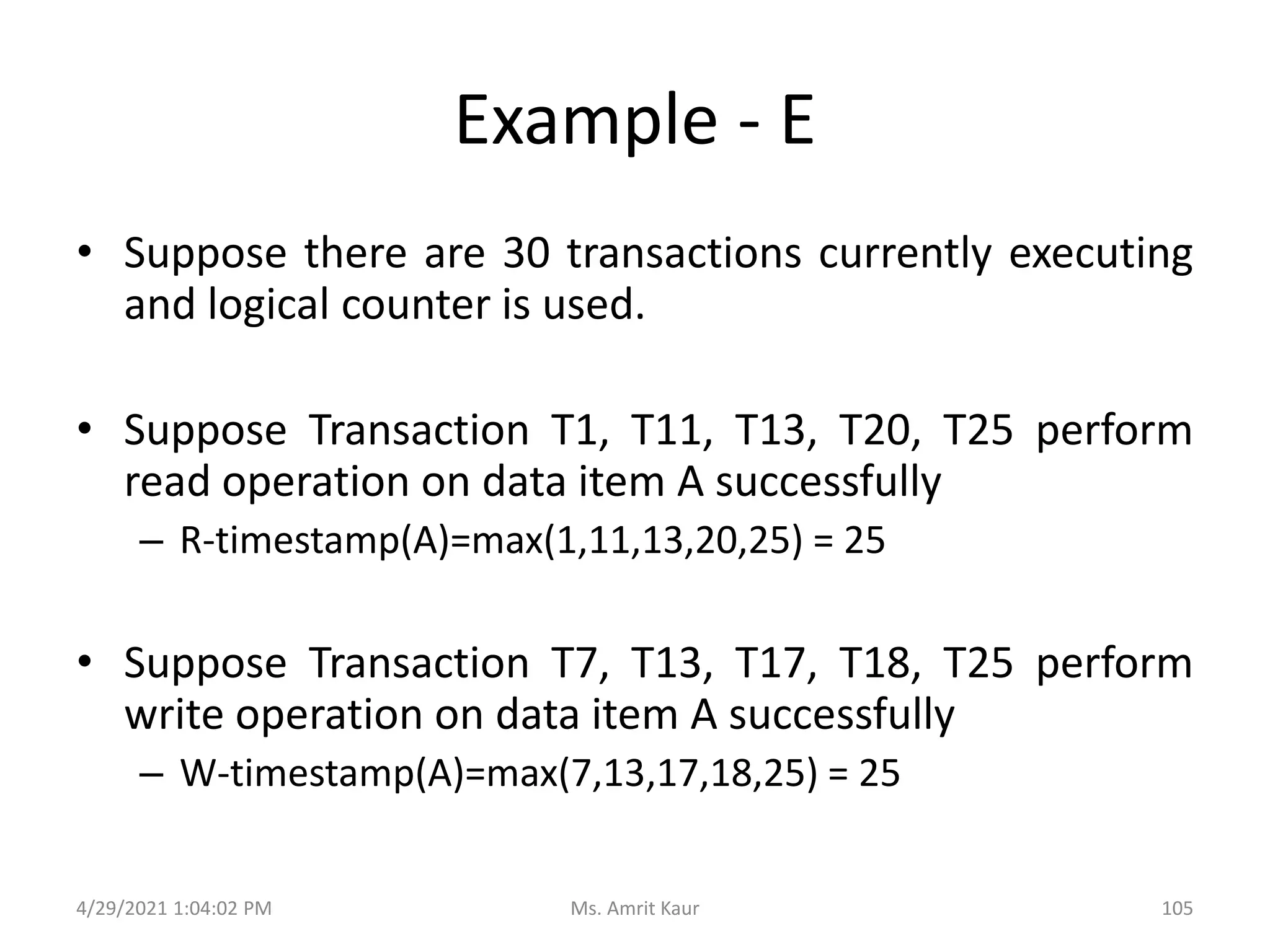 Example - E
• Suppose there are 30 transactions currently executing
and logical counter is used.
• Suppose Transaction T1, T11, T13, T20, T25 perform
read operation on data item A successfully
– R-timestamp(A)=max(1,11,13,20,25) = 25
• Suppose Transaction T7, T13, T17, T18, T25 perform
write operation on data item A successfully
– W-timestamp(A)=max(7,13,17,18,25) = 25
4/29/2021 1:04:02 PM 105
Ms. Amrit Kaur
 