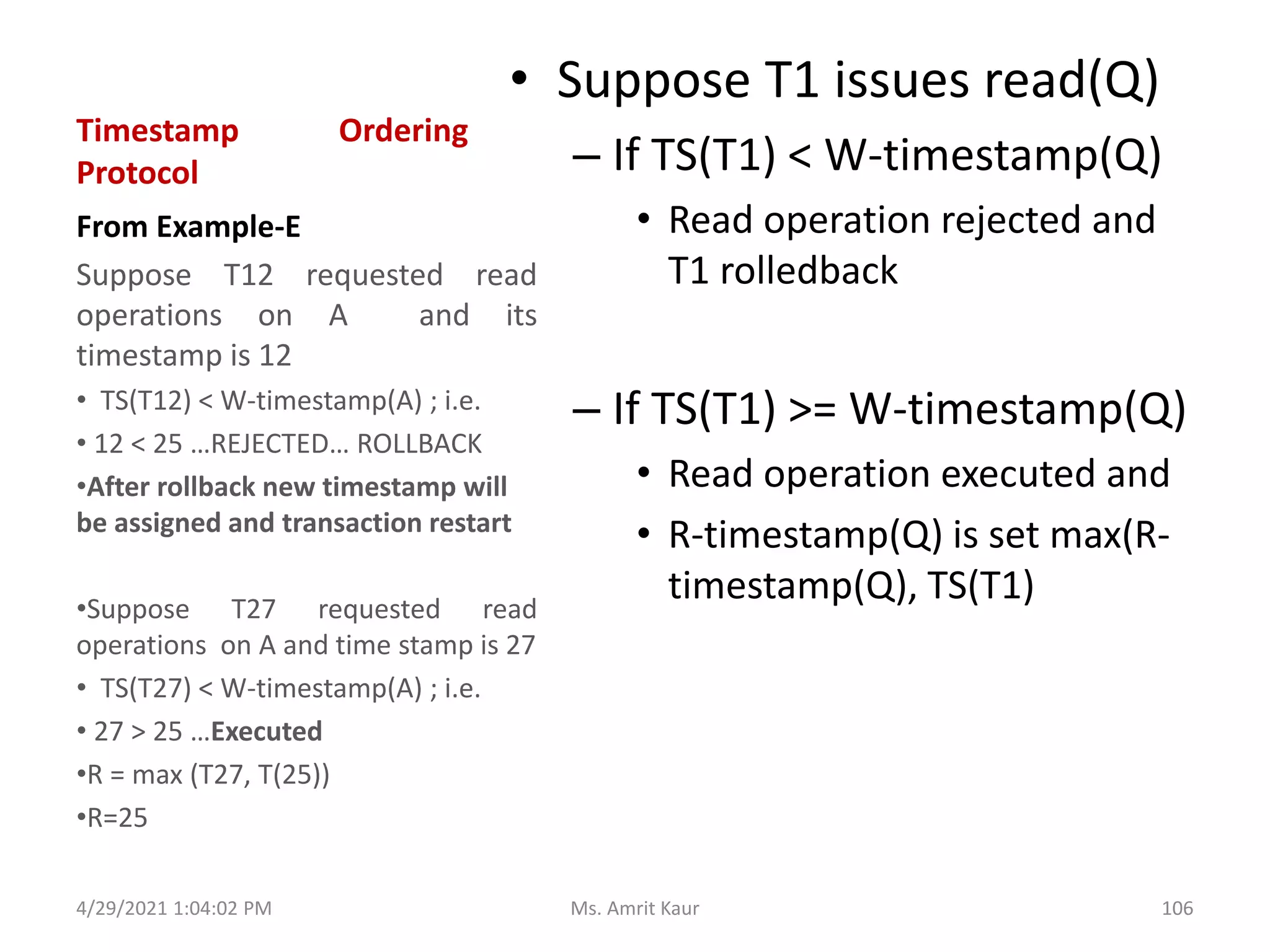 Timestamp Ordering
Protocol
• Suppose T1 issues read(Q)
– If TS(T1) < W-timestamp(Q)
• Read operation rejected and
T1 rolledback
– If TS(T1) >= W-timestamp(Q)
• Read operation executed and
• R-timestamp(Q) is set max(R-
timestamp(Q), TS(T1)
From Example-E
Suppose T12 requested read
operations on A and its
timestamp is 12
• TS(T12) < W-timestamp(A) ; i.e.
• 12 < 25 …REJECTED… ROLLBACK
•After rollback new timestamp will
be assigned and transaction restart
•Suppose T27 requested read
operations on A and time stamp is 27
• TS(T27) < W-timestamp(A) ; i.e.
• 27 > 25 …Executed
•R = max (T27, T(25))
•R=25
4/29/2021 1:04:02 PM 106
Ms. Amrit Kaur
 