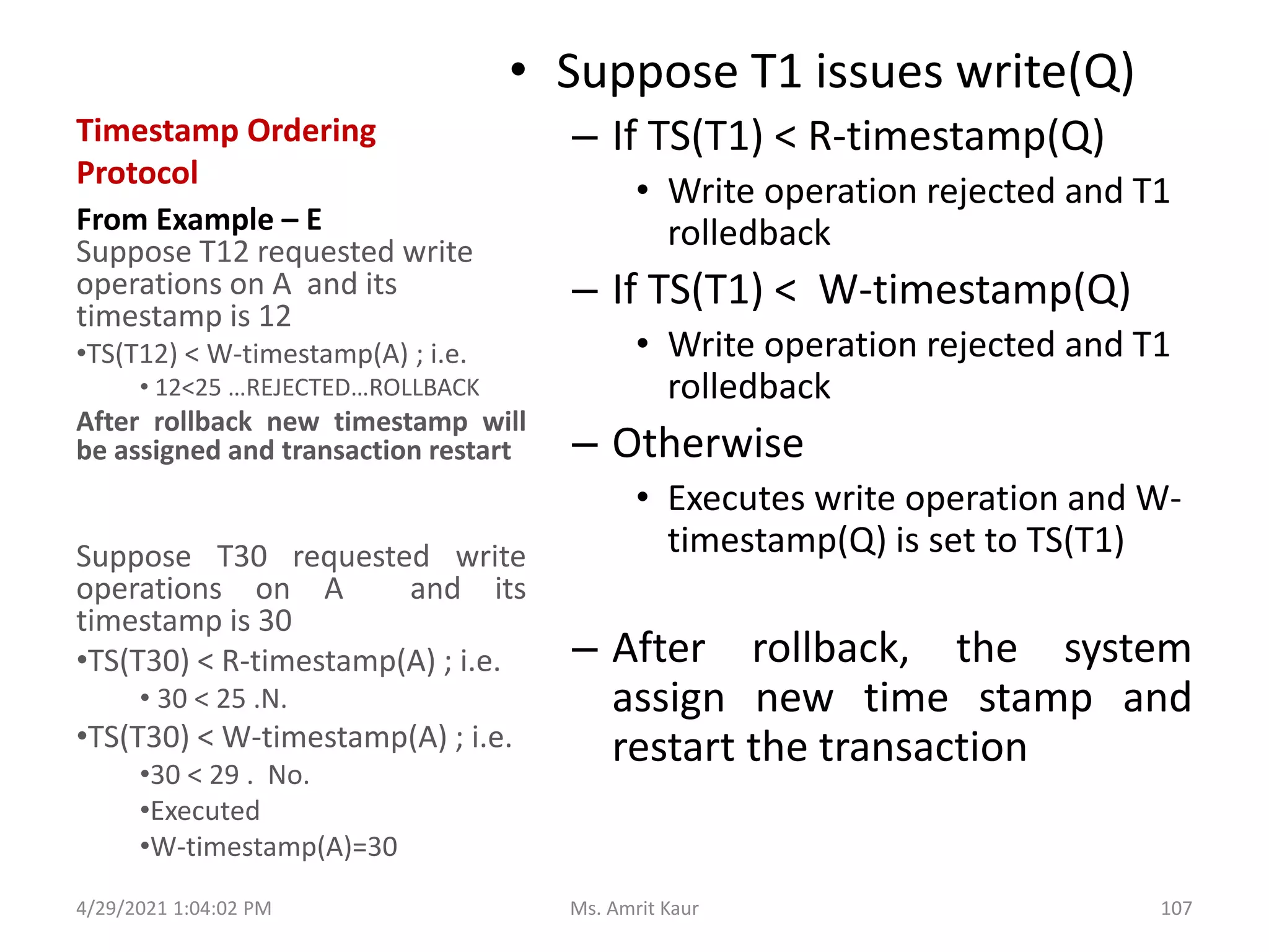 Timestamp Ordering
Protocol
• Suppose T1 issues write(Q)
– If TS(T1) < R-timestamp(Q)
• Write operation rejected and T1
rolledback
– If TS(T1) < W-timestamp(Q)
• Write operation rejected and T1
rolledback
– Otherwise
• Executes write operation and W-
timestamp(Q) is set to TS(T1)
– After rollback, the system
assign new time stamp and
restart the transaction
From Example – E
Suppose T12 requested write
operations on A and its
timestamp is 12
•TS(T12) < W-timestamp(A) ; i.e.
• 12<25 …REJECTED…ROLLBACK
After rollback new timestamp will
be assigned and transaction restart
Suppose T30 requested write
operations on A and its
timestamp is 30
•TS(T30) < R-timestamp(A) ; i.e.
• 30 < 25 .N.
•TS(T30) < W-timestamp(A) ; i.e.
•30 < 29 . No.
•Executed
•W-timestamp(A)=30
4/29/2021 1:04:02 PM 107
Ms. Amrit Kaur
 