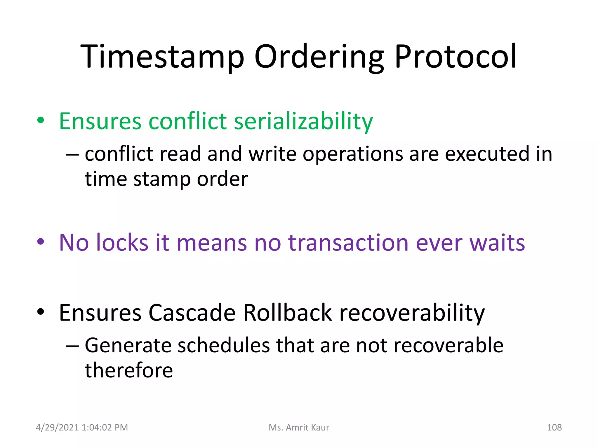 Timestamp Ordering Protocol
• Ensures conflict serializability
– conflict read and write operations are executed in
time stamp order
• No locks it means no transaction ever waits
• Ensures Cascade Rollback recoverability
– Generate schedules that are not recoverable
therefore
4/29/2021 1:04:02 PM 108
Ms. Amrit Kaur
 