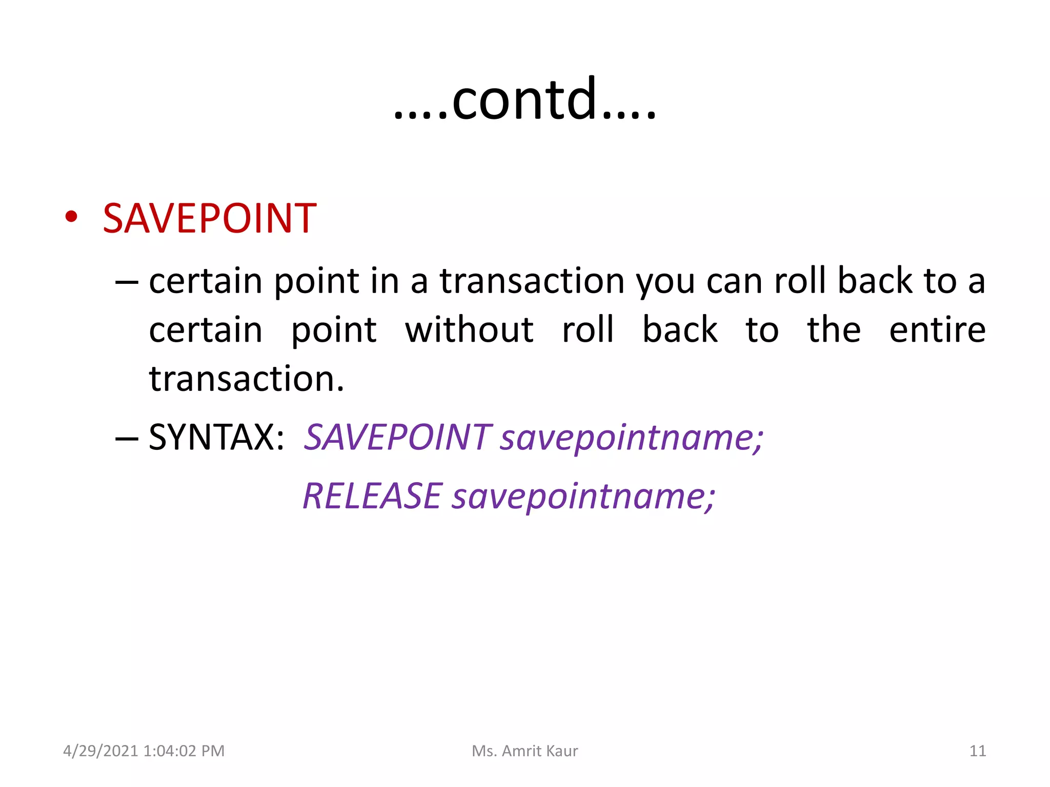 ….contd….
• SAVEPOINT
– certain point in a transaction you can roll back to a
certain point without roll back to the entire
transaction.
– SYNTAX: SAVEPOINT savepointname;
RELEASE savepointname;
4/29/2021 1:04:02 PM 11
Ms. Amrit Kaur
 