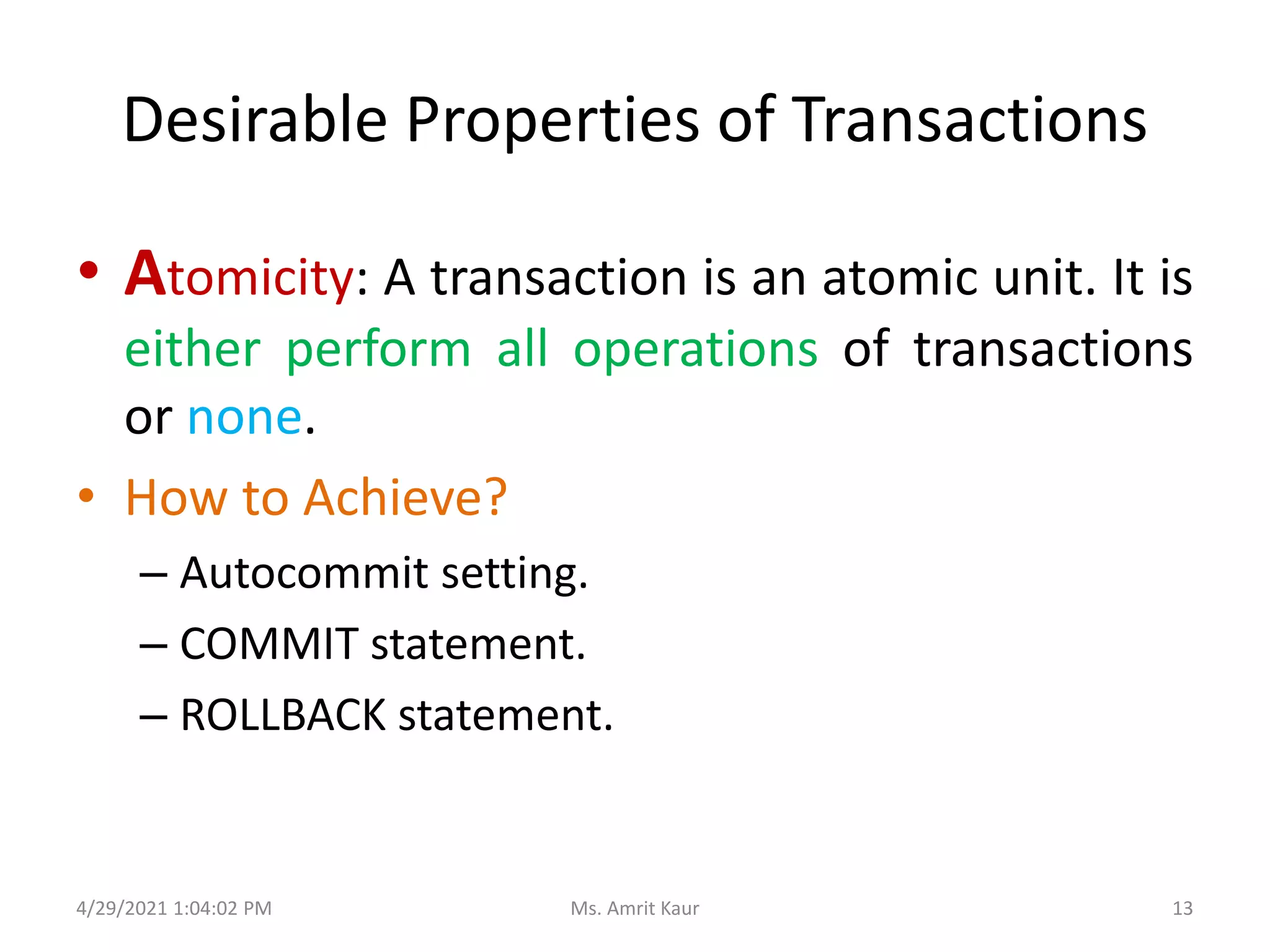 Desirable Properties of Transactions
• Atomicity: A transaction is an atomic unit. It is
either perform all operations of transactions
or none.
• How to Achieve?
– Autocommit setting.
– COMMIT statement.
– ROLLBACK statement.
4/29/2021 1:04:02 PM 13
Ms. Amrit Kaur
 