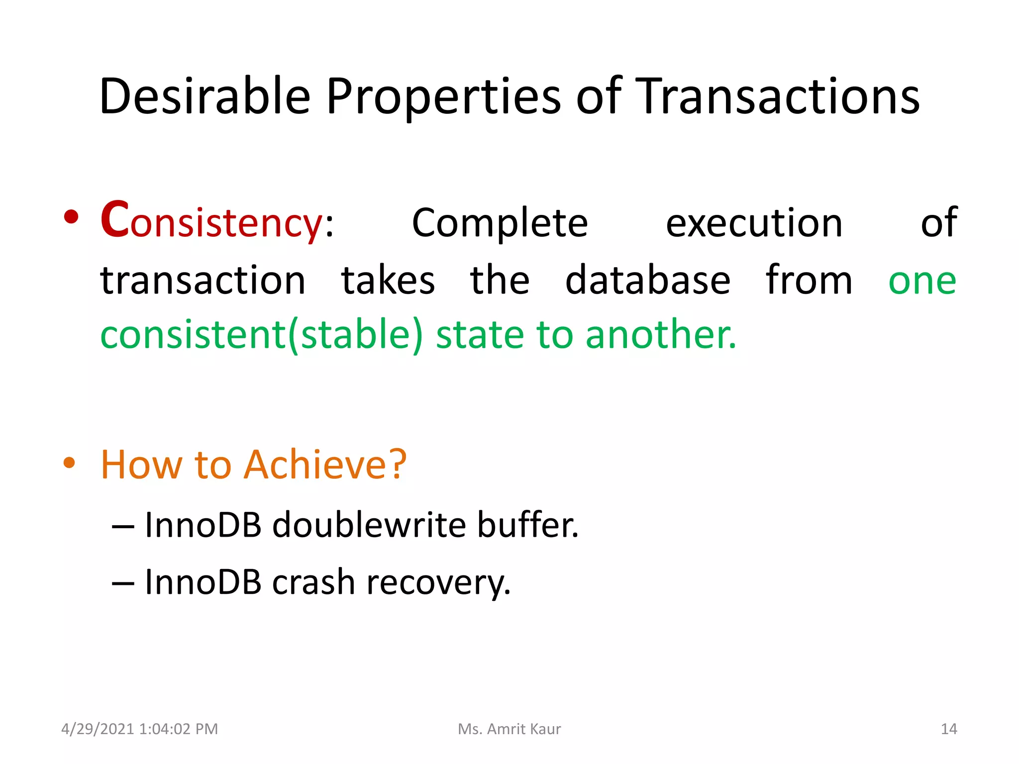 Desirable Properties of Transactions
• Consistency: Complete execution of
transaction takes the database from one
consistent(stable) state to another.
• How to Achieve?
– InnoDB doublewrite buffer.
– InnoDB crash recovery.
4/29/2021 1:04:02 PM 14
Ms. Amrit Kaur
 