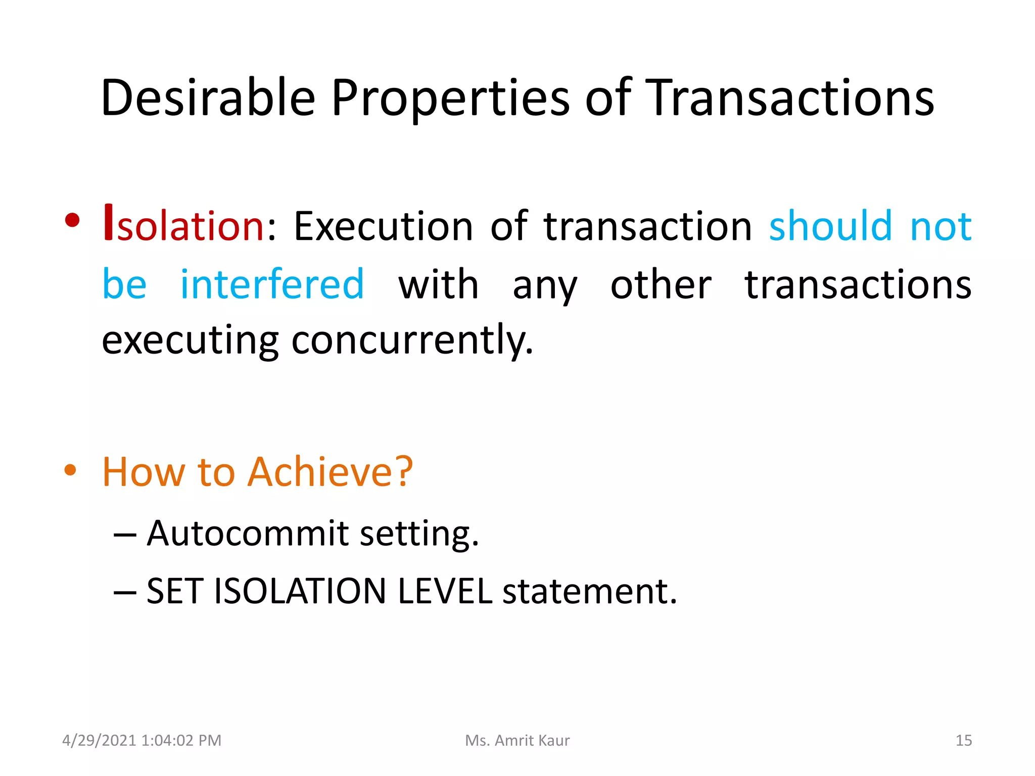 Desirable Properties of Transactions
• Isolation: Execution of transaction should not
be interfered with any other transactions
executing concurrently.
• How to Achieve?
– Autocommit setting.
– SET ISOLATION LEVEL statement.
4/29/2021 1:04:02 PM 15
Ms. Amrit Kaur
 