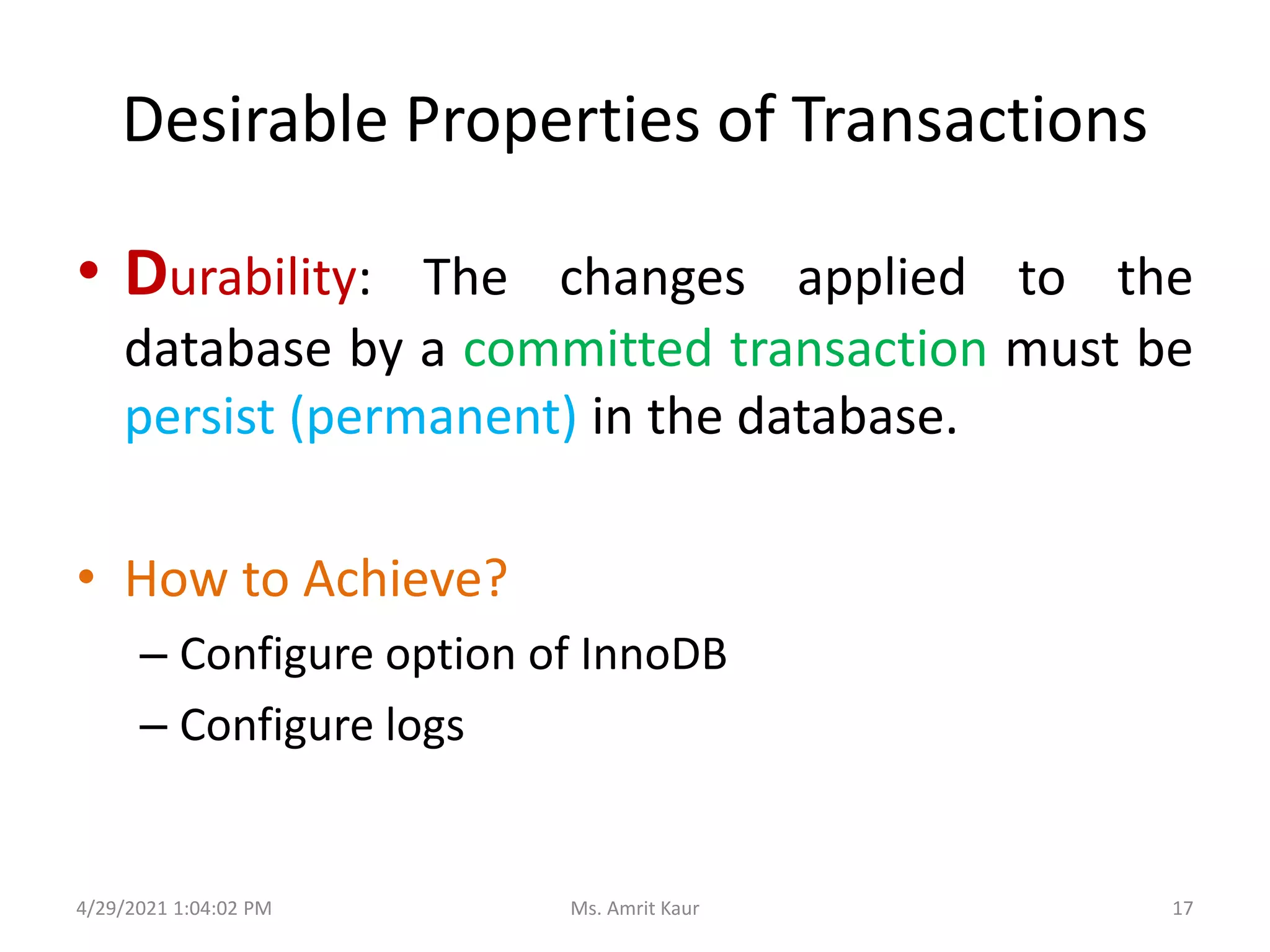 Desirable Properties of Transactions
• Durability: The changes applied to the
database by a committed transaction must be
persist (permanent) in the database.
• How to Achieve?
– Configure option of InnoDB
– Configure logs
4/29/2021 1:04:02 PM 17
Ms. Amrit Kaur
 