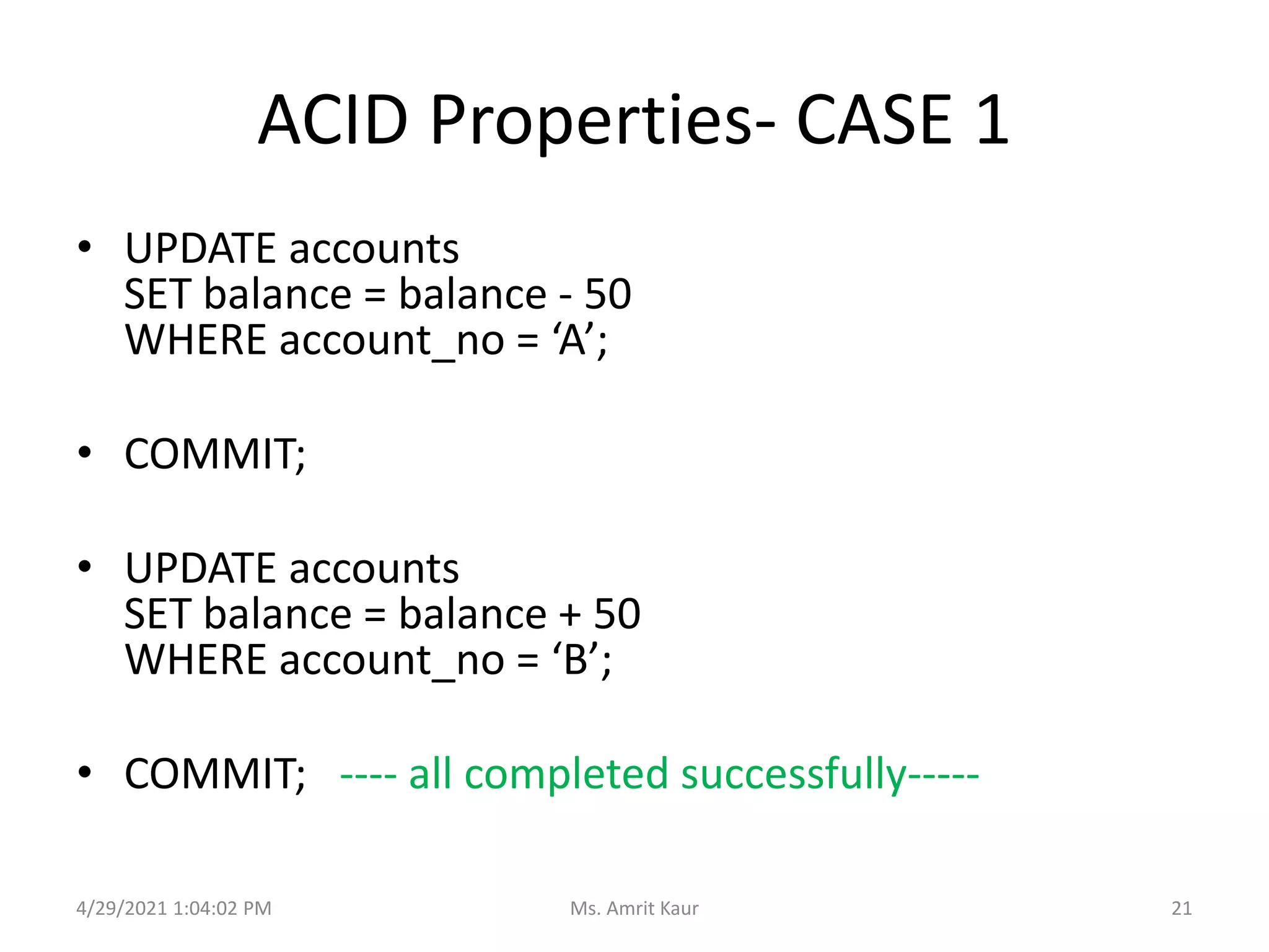 ACID Properties- CASE 1
• UPDATE accounts
SET balance = balance - 50
WHERE account_no = ‘A’;
• COMMIT;
• UPDATE accounts
SET balance = balance + 50
WHERE account_no = ‘B’;
• COMMIT; ---- all completed successfully-----
4/29/2021 1:04:02 PM 21
Ms. Amrit Kaur
 