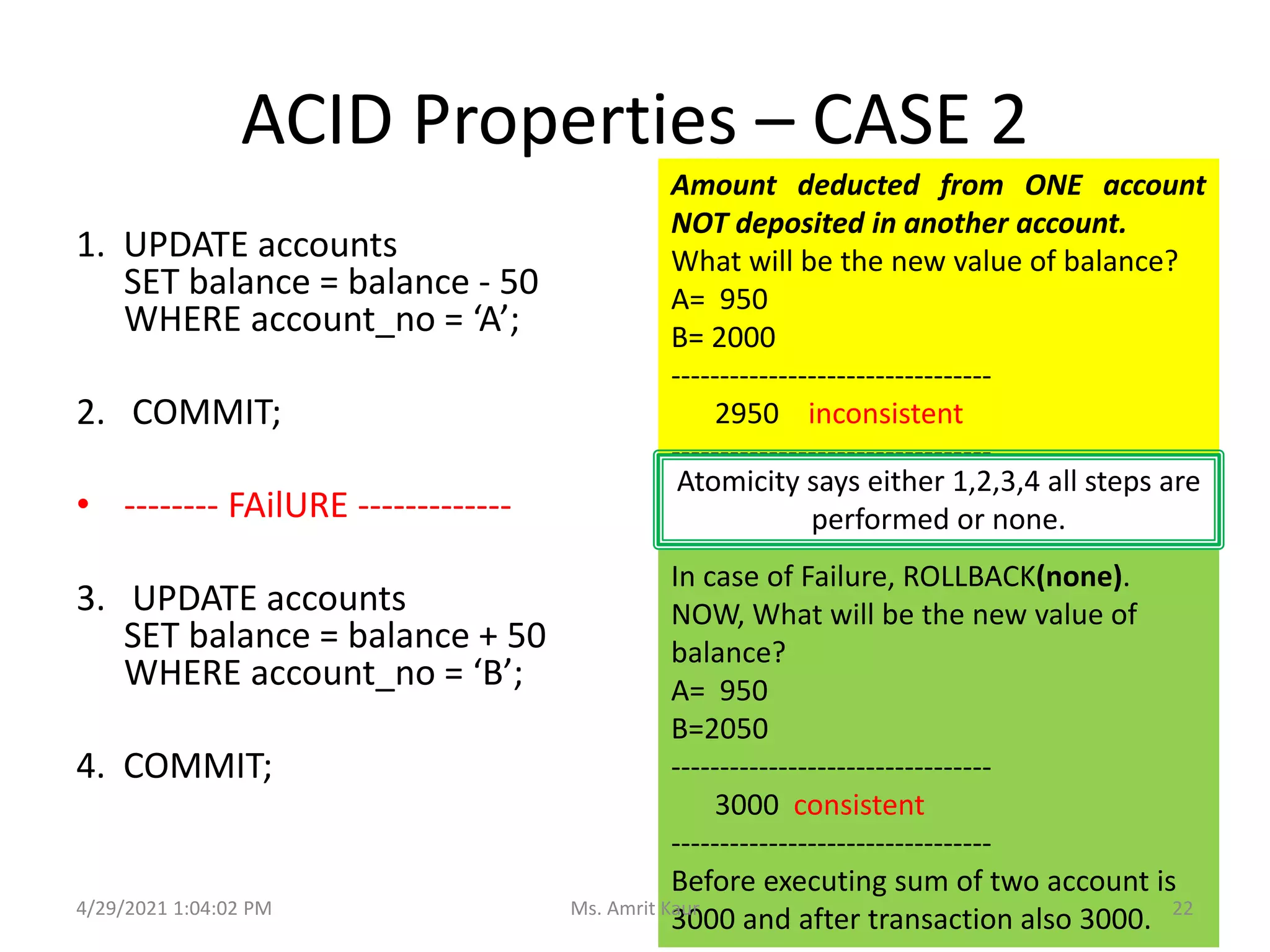 ACID Properties – CASE 2
1. UPDATE accounts
SET balance = balance - 50
WHERE account_no = ‘A’;
2. COMMIT;
• -------- FAilURE -------------
3. UPDATE accounts
SET balance = balance + 50
WHERE account_no = ‘B’;
4. COMMIT;
Amount deducted from ONE account
NOT deposited in another account.
What will be the new value of balance?
A= 950
B= 2000
---------------------------------
2950 inconsistent
---------------------------------
Atomicity says either 1,2,3,4 all steps are
performed or none.
In case of Failure, ROLLBACK(none).
NOW, What will be the new value of
balance?
A= 950
B=2050
---------------------------------
3000 consistent
---------------------------------
Before executing sum of two account is
3000 and after transaction also 3000.
4/29/2021 1:04:02 PM 22
Ms. Amrit Kaur
 