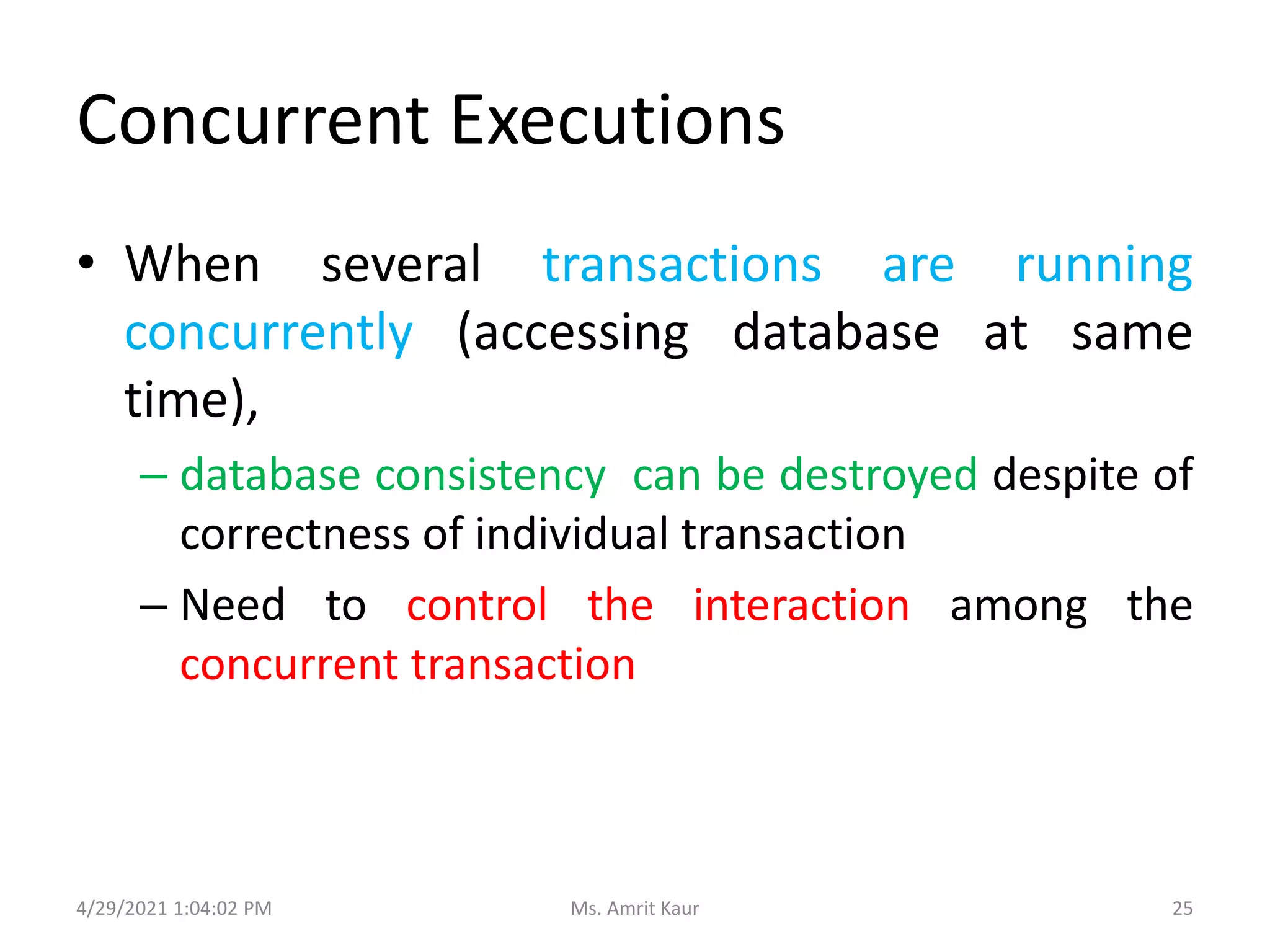 Concurrent Executions
• When several transactions are running
concurrently (accessing database at same
time),
– database consistency can be destroyed despite of
correctness of individual transaction
– Need to control the interaction among the
concurrent transaction
4/29/2021 1:04:02 PM 25
Ms. Amrit Kaur
 