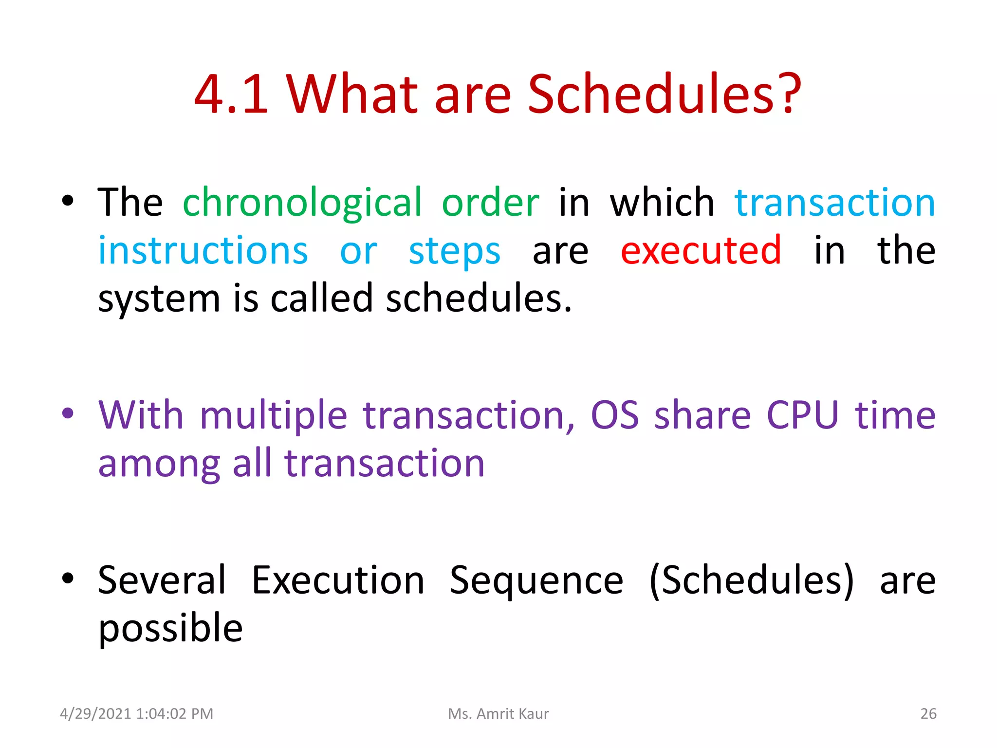 4.1 What are Schedules?
• The chronological order in which transaction
instructions or steps are executed in the
system is called schedules.
• With multiple transaction, OS share CPU time
among all transaction
• Several Execution Sequence (Schedules) are
possible
4/29/2021 1:04:02 PM 26
Ms. Amrit Kaur
 