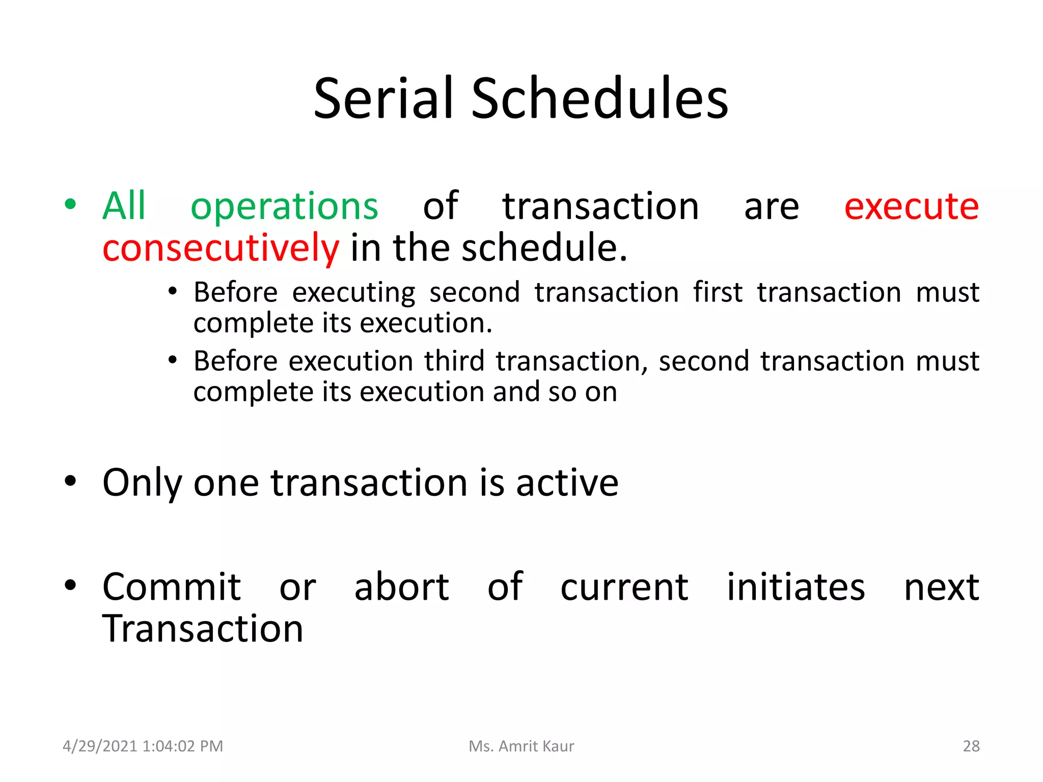 Serial Schedules
• All operations of transaction are execute
consecutively in the schedule.
• Before executing second transaction first transaction must
complete its execution.
• Before execution third transaction, second transaction must
complete its execution and so on
• Only one transaction is active
• Commit or abort of current initiates next
Transaction
4/29/2021 1:04:02 PM 28
Ms. Amrit Kaur
 