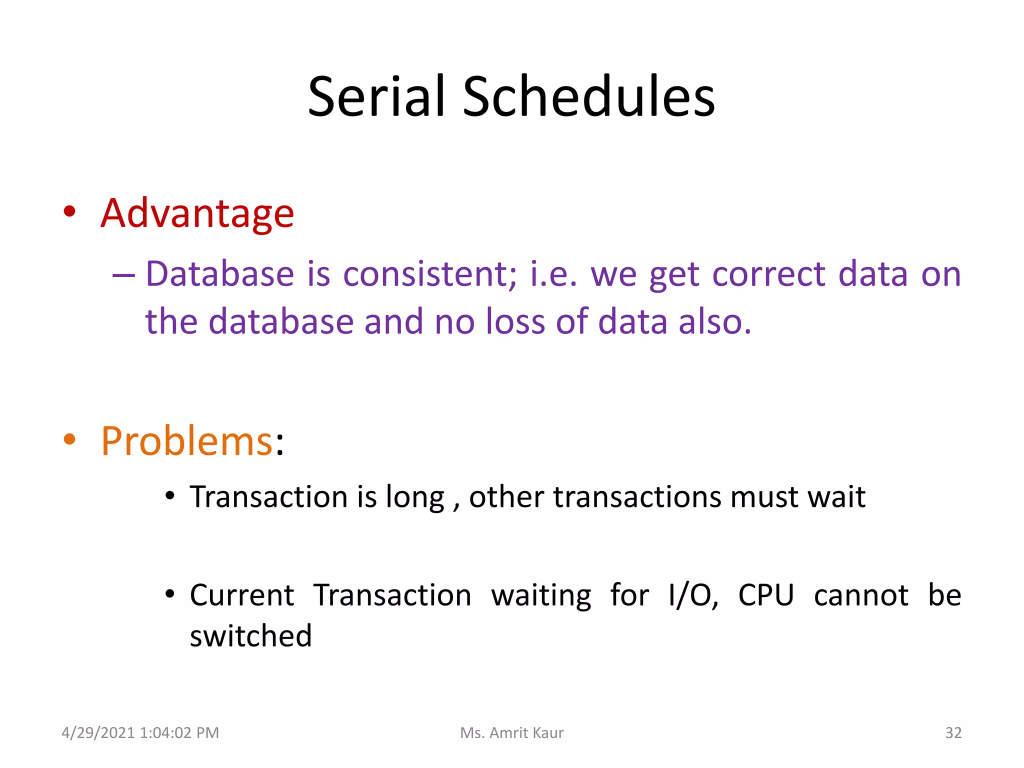 Serial Schedules
• Advantage
– Database is consistent; i.e. we get correct data on
the database and no loss of data also.
• Problems:
• Transaction is long , other transactions must wait
• Current Transaction waiting for I/O, CPU cannot be
switched
4/29/2021 1:04:02 PM 32
Ms. Amrit Kaur
 