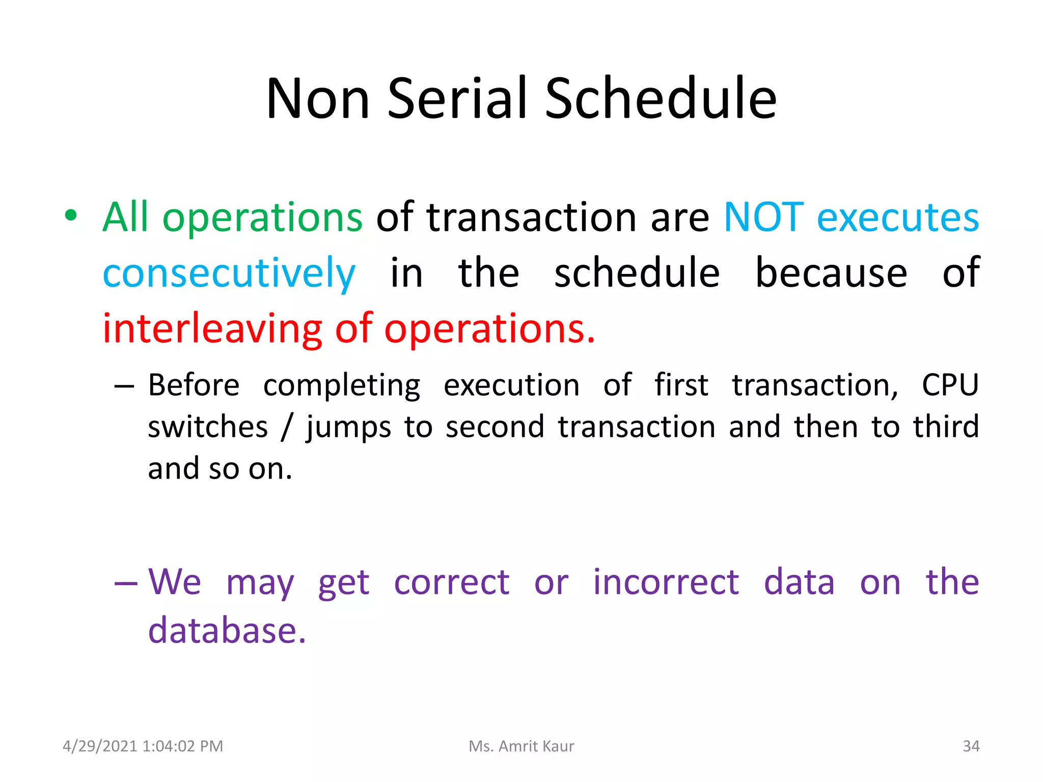 Non Serial Schedule
• All operations of transaction are NOT executes
consecutively in the schedule because of
interleaving of operations.
– Before completing execution of first transaction, CPU
switches / jumps to second transaction and then to third
and so on.
– We may get correct or incorrect data on the
database.
4/29/2021 1:04:02 PM 34
Ms. Amrit Kaur
 