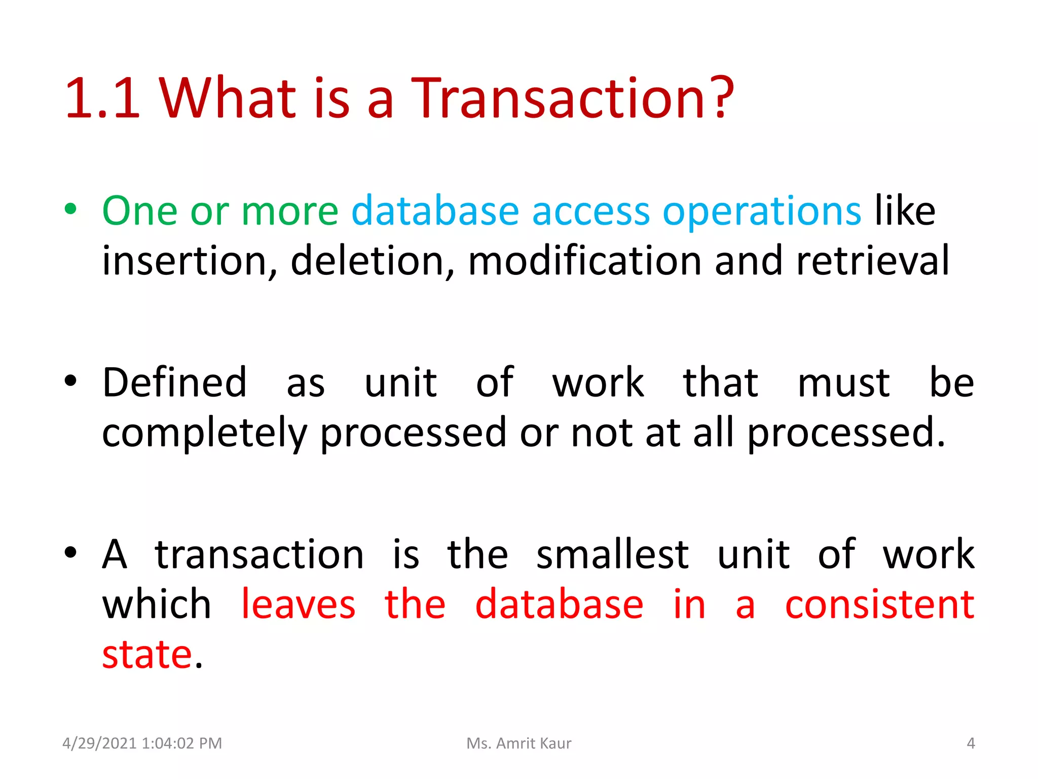 1.1 What is a Transaction?
• One or more database access operations like
insertion, deletion, modification and retrieval
• Defined as unit of work that must be
completely processed or not at all processed.
• A transaction is the smallest unit of work
which leaves the database in a consistent
state.
4/29/2021 1:04:02 PM 4
Ms. Amrit Kaur
 
