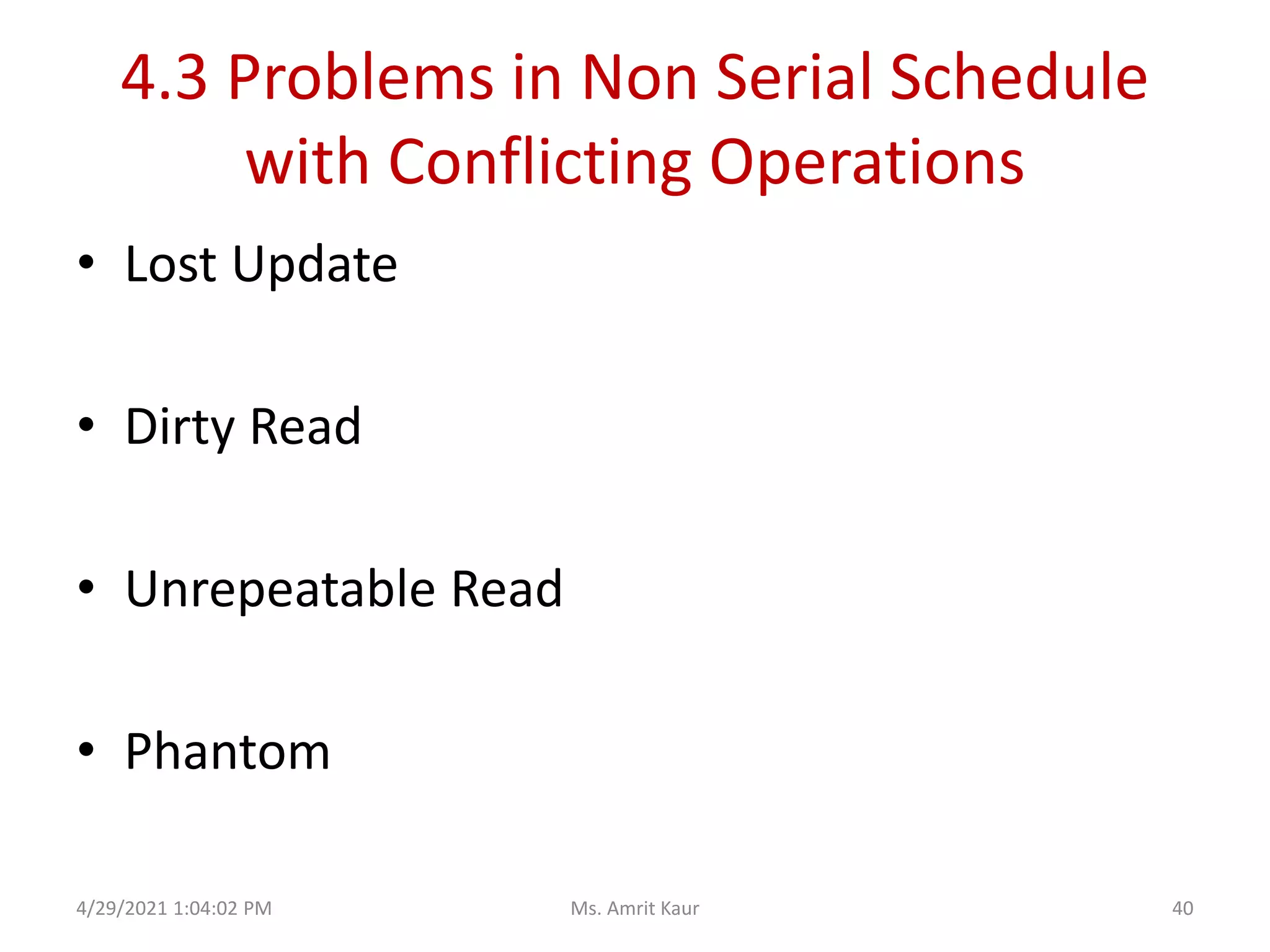 4.3 Problems in Non Serial Schedule
with Conflicting Operations
• Lost Update
• Dirty Read
• Unrepeatable Read
• Phantom
4/29/2021 1:04:02 PM 40
Ms. Amrit Kaur
 