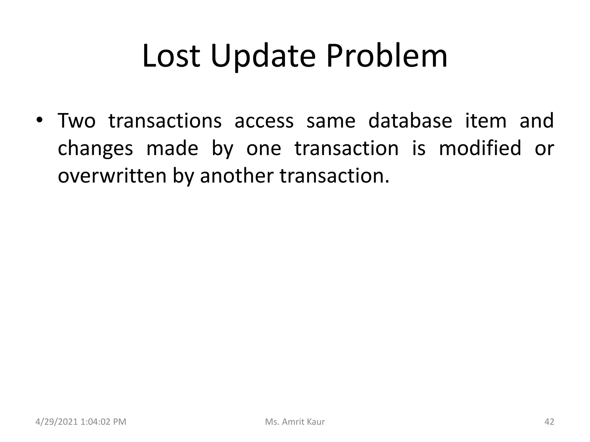 Lost Update Problem
• Two transactions access same database item and
changes made by one transaction is modified or
overwritten by another transaction.
4/29/2021 1:04:02 PM 42
Ms. Amrit Kaur
 