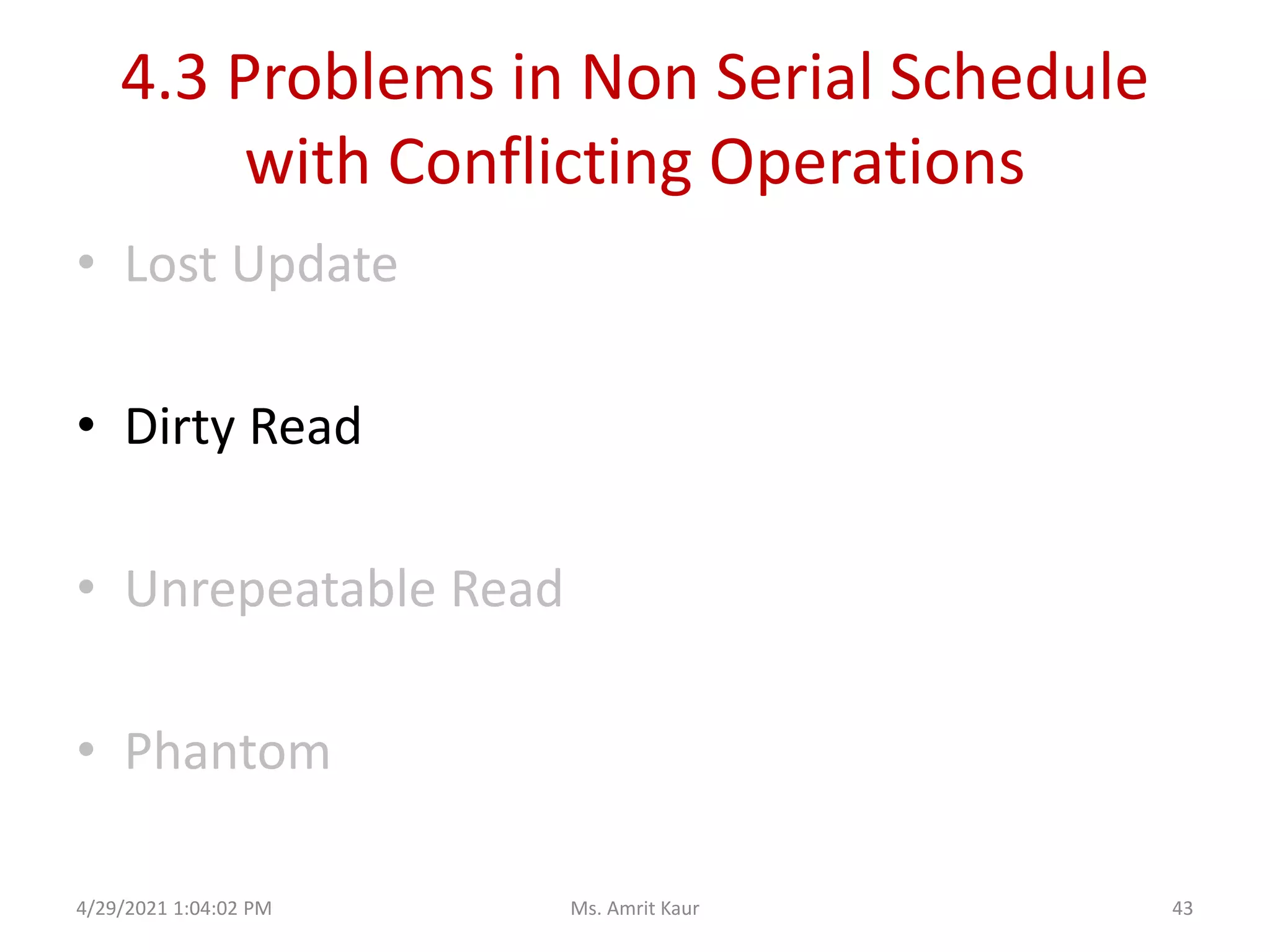 4.3 Problems in Non Serial Schedule
with Conflicting Operations
• Lost Update
• Dirty Read
• Unrepeatable Read
• Phantom
4/29/2021 1:04:02 PM 43
Ms. Amrit Kaur
 