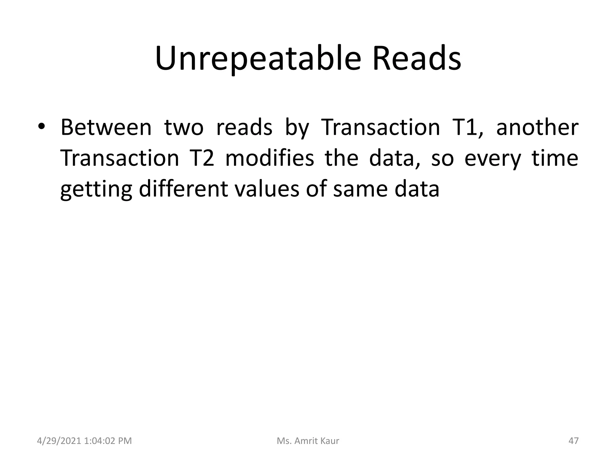 Unrepeatable Reads
• Between two reads by Transaction T1, another
Transaction T2 modifies the data, so every time
getting different values of same data
4/29/2021 1:04:02 PM 47
Ms. Amrit Kaur
 