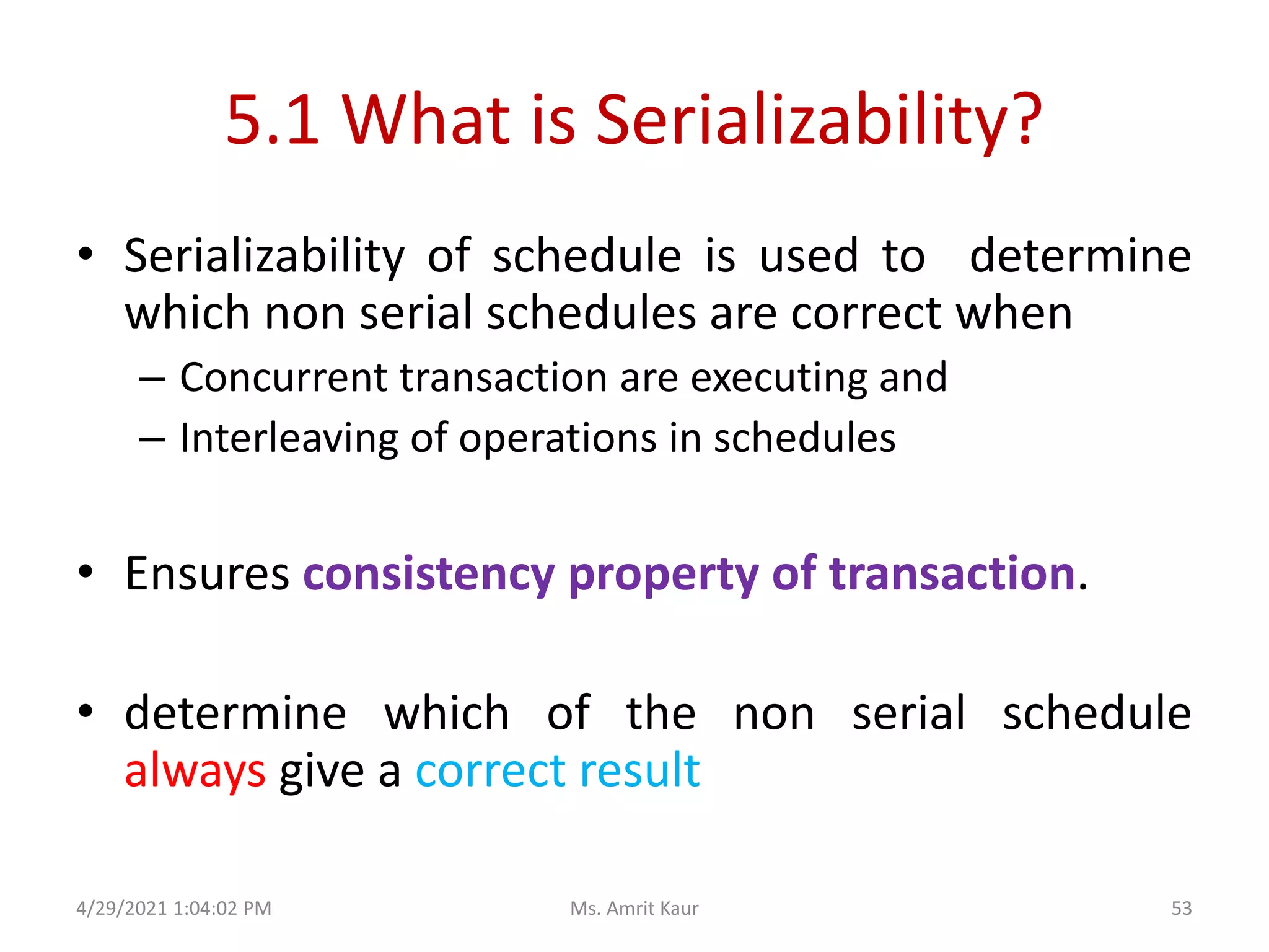 5.1 What is Serializability?
• Serializability of schedule is used to determine
which non serial schedules are correct when
– Concurrent transaction are executing and
– Interleaving of operations in schedules
• Ensures consistency property of transaction.
• determine which of the non serial schedule
always give a correct result
4/29/2021 1:04:02 PM 53
Ms. Amrit Kaur
 