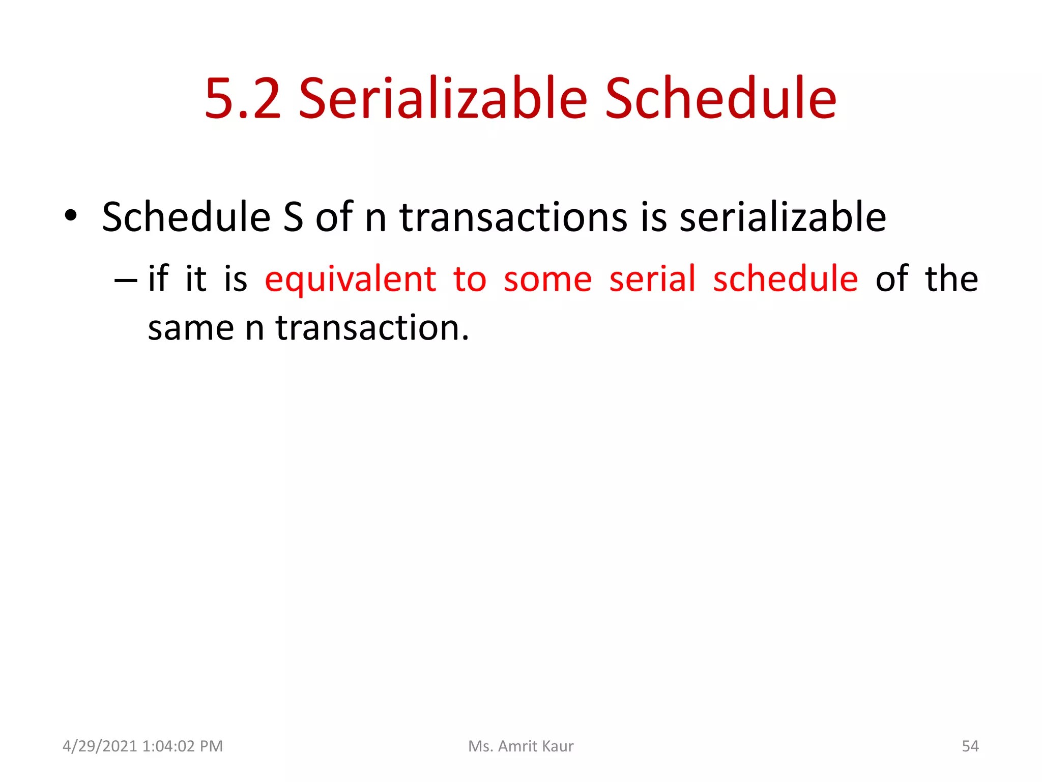 5.2 Serializable Schedule
• Schedule S of n transactions is serializable
– if it is equivalent to some serial schedule of the
same n transaction.
4/29/2021 1:04:02 PM 54
Ms. Amrit Kaur
 