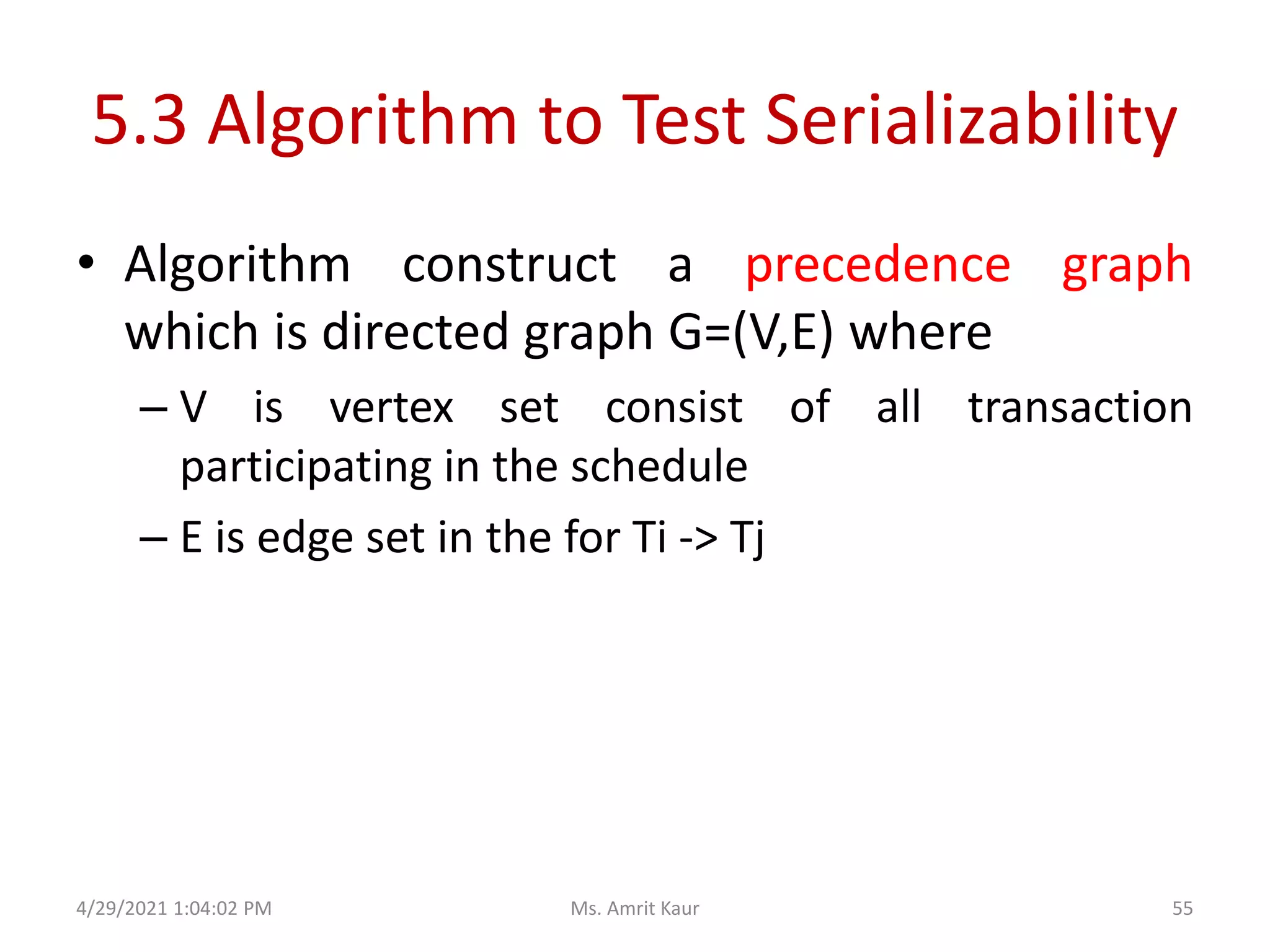 5.3 Algorithm to Test Serializability
• Algorithm construct a precedence graph
which is directed graph G=(V,E) where
– V is vertex set consist of all transaction
participating in the schedule
– E is edge set in the for Ti -> Tj
4/29/2021 1:04:02 PM 55
Ms. Amrit Kaur
 