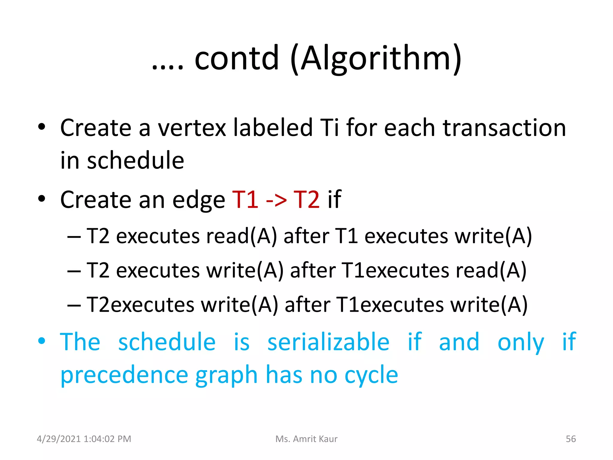 …. contd (Algorithm)
• Create a vertex labeled Ti for each transaction
in schedule
• Create an edge T1 -> T2 if
– T2 executes read(A) after T1 executes write(A)
– T2 executes write(A) after T1executes read(A)
– T2executes write(A) after T1executes write(A)
• The schedule is serializable if and only if
precedence graph has no cycle
4/29/2021 1:04:02 PM 56
Ms. Amrit Kaur
 
