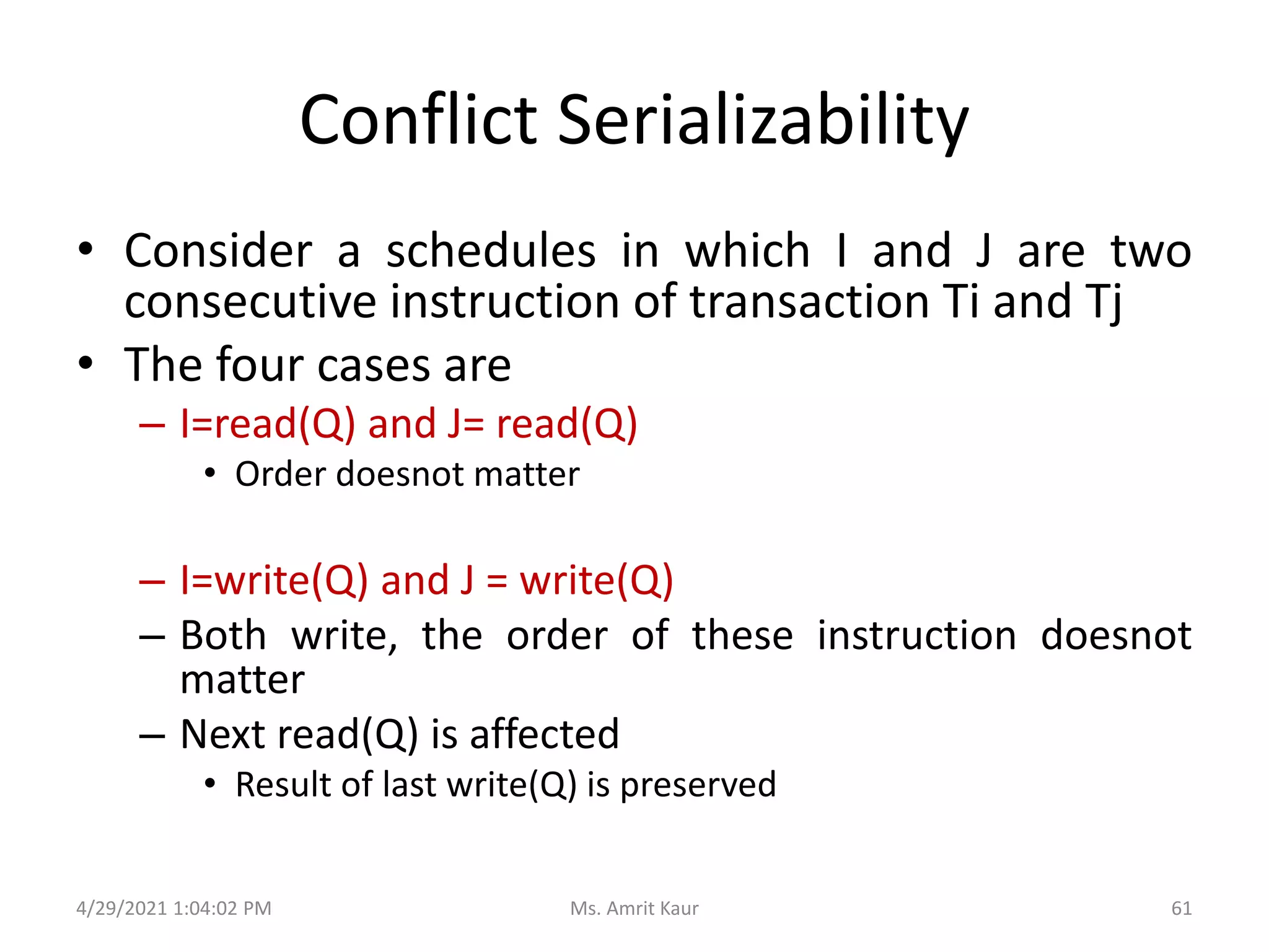 Conflict Serializability
• Consider a schedules in which I and J are two
consecutive instruction of transaction Ti and Tj
• The four cases are
– I=read(Q) and J= read(Q)
• Order doesnot matter
– I=write(Q) and J = write(Q)
– Both write, the order of these instruction doesnot
matter
– Next read(Q) is affected
• Result of last write(Q) is preserved
4/29/2021 1:04:02 PM 61
Ms. Amrit Kaur
 