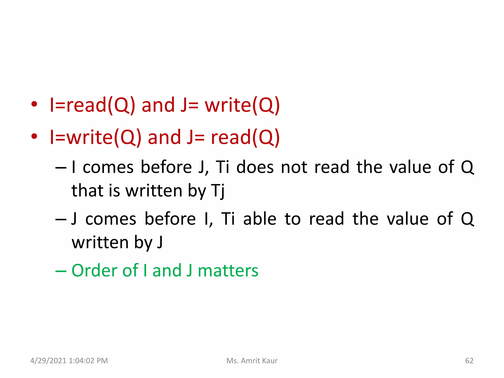 • I=read(Q) and J= write(Q)
• I=write(Q) and J= read(Q)
– I comes before J, Ti does not read the value of Q
that is written by Tj
– J comes before I, Ti able to read the value of Q
written by J
– Order of I and J matters
4/29/2021 1:04:02 PM 62
Ms. Amrit Kaur
 