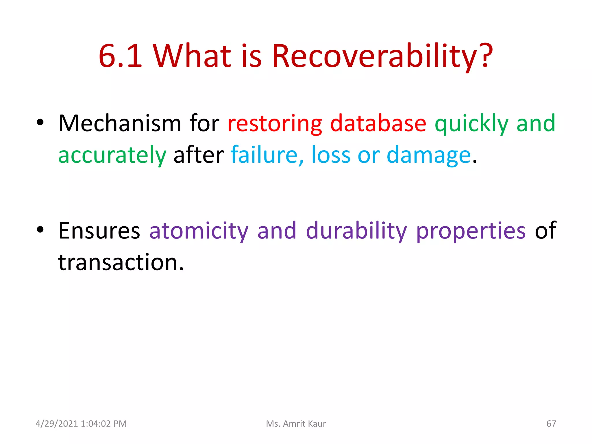 6.1 What is Recoverability?
• Mechanism for restoring database quickly and
accurately after failure, loss or damage.
• Ensures atomicity and durability properties of
transaction.
4/29/2021 1:04:02 PM 67
Ms. Amrit Kaur
 