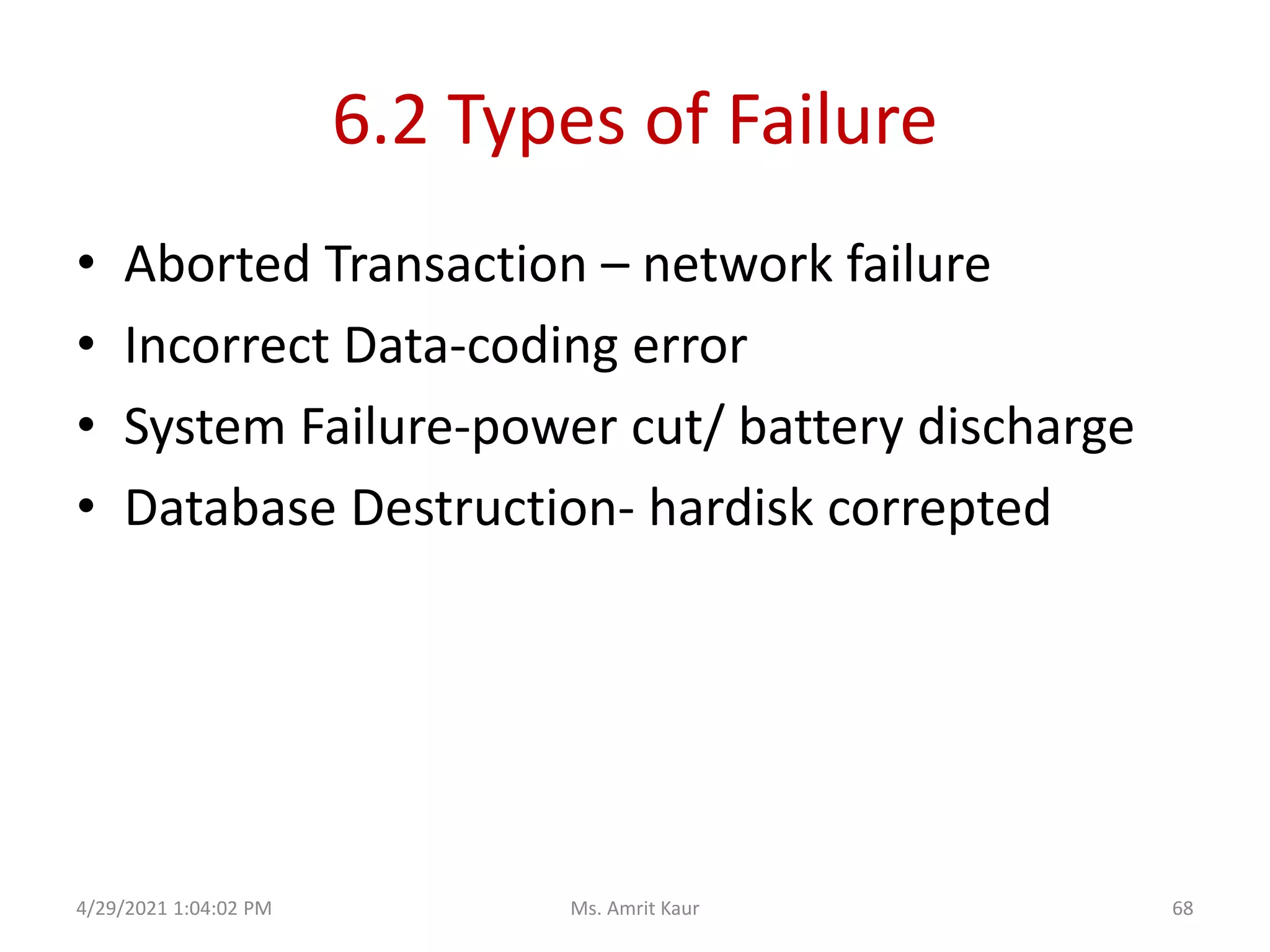6.2 Types of Failure
• Aborted Transaction – network failure
• Incorrect Data-coding error
• System Failure-power cut/ battery discharge
• Database Destruction- hardisk correpted
4/29/2021 1:04:02 PM 68
Ms. Amrit Kaur
 