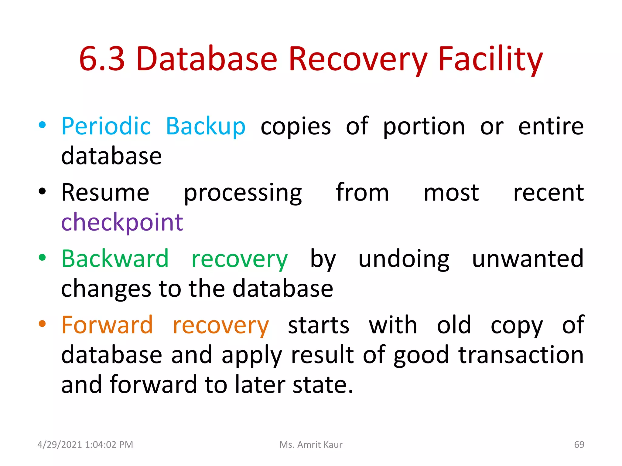 6.3 Database Recovery Facility
• Periodic Backup copies of portion or entire
database
• Resume processing from most recent
checkpoint
• Backward recovery by undoing unwanted
changes to the database
• Forward recovery starts with old copy of
database and apply result of good transaction
and forward to later state.
4/29/2021 1:04:02 PM 69
Ms. Amrit Kaur
 