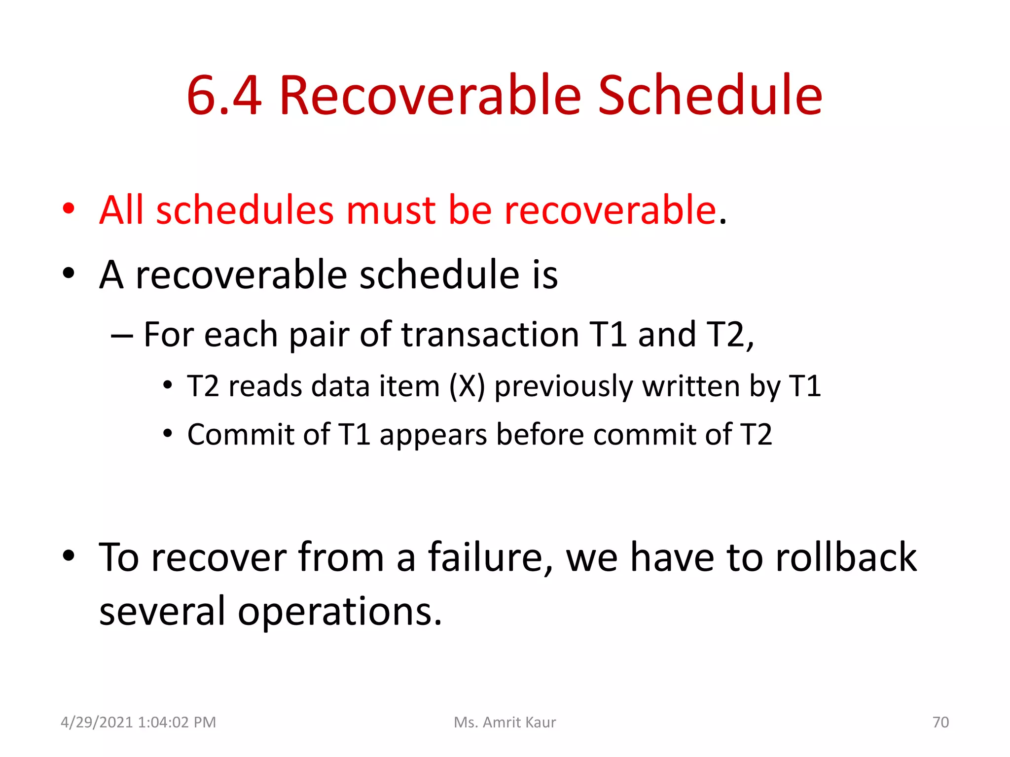 6.4 Recoverable Schedule
• All schedules must be recoverable.
• A recoverable schedule is
– For each pair of transaction T1 and T2,
• T2 reads data item (X) previously written by T1
• Commit of T1 appears before commit of T2
• To recover from a failure, we have to rollback
several operations.
4/29/2021 1:04:02 PM 70
Ms. Amrit Kaur
 