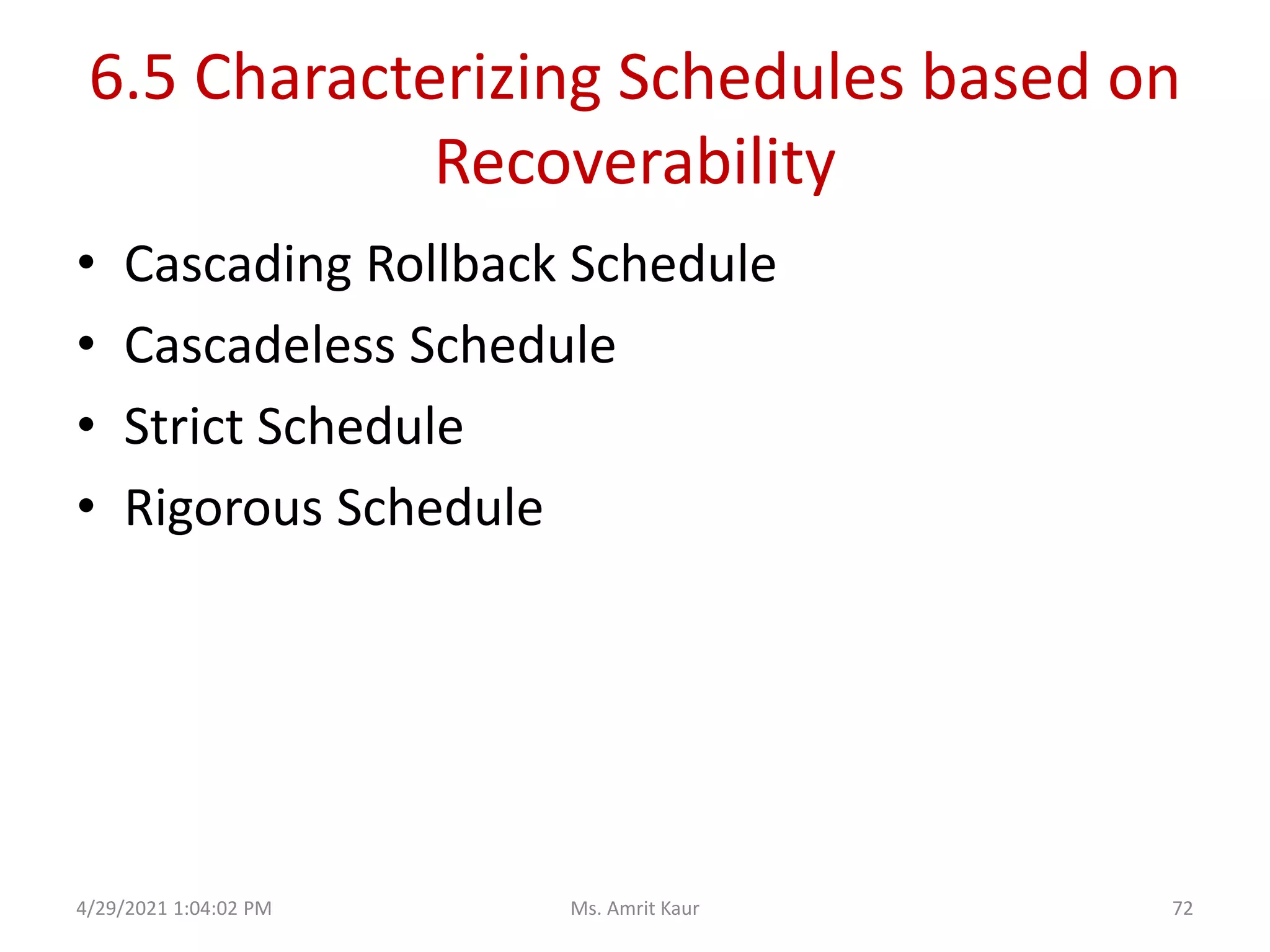 6.5 Characterizing Schedules based on
Recoverability
• Cascading Rollback Schedule
• Cascadeless Schedule
• Strict Schedule
• Rigorous Schedule
4/29/2021 1:04:02 PM 72
Ms. Amrit Kaur
 