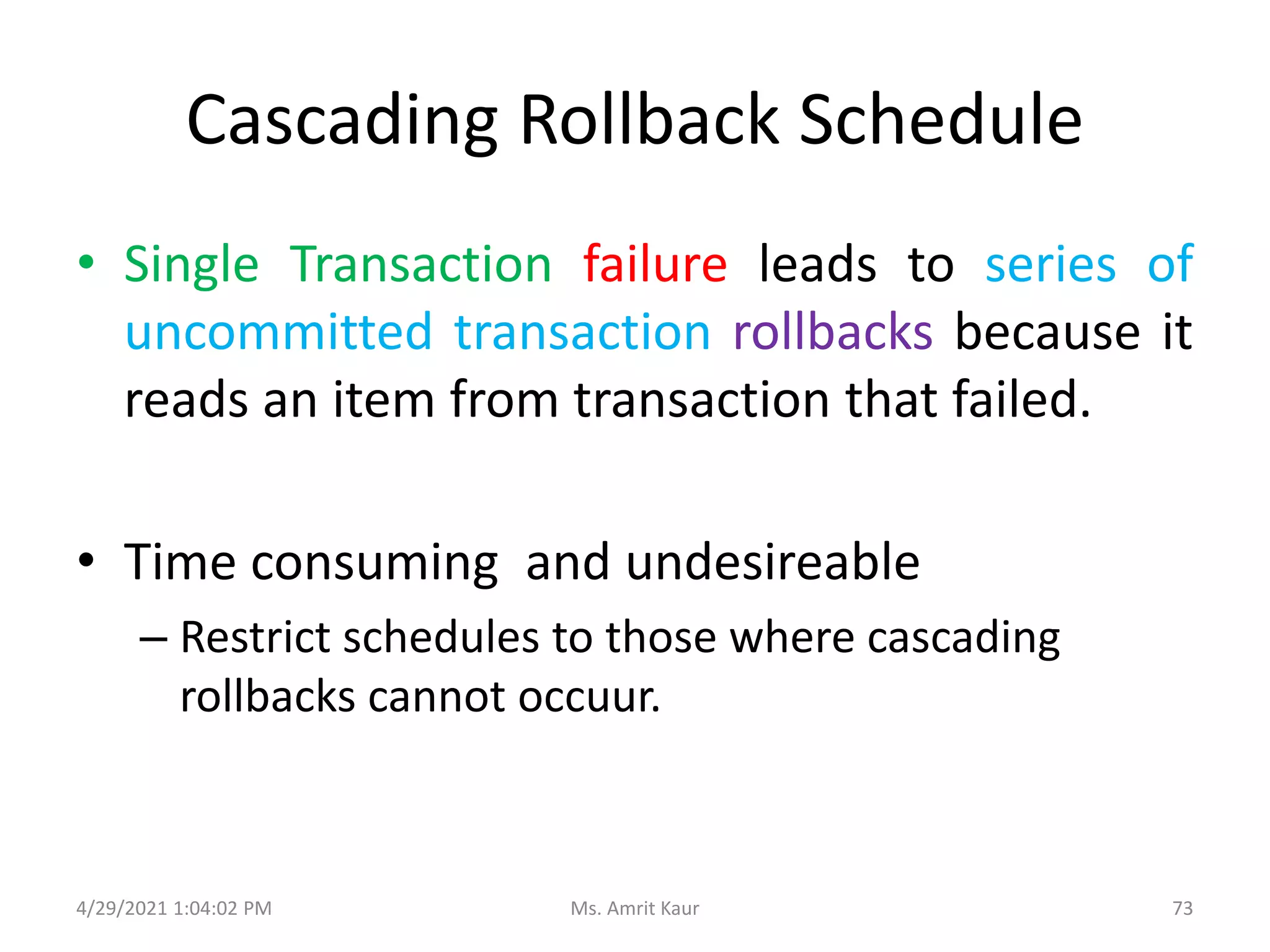 Cascading Rollback Schedule
• Single Transaction failure leads to series of
uncommitted transaction rollbacks because it
reads an item from transaction that failed.
• Time consuming and undesireable
– Restrict schedules to those where cascading
rollbacks cannot occuur.
4/29/2021 1:04:02 PM 73
Ms. Amrit Kaur
 