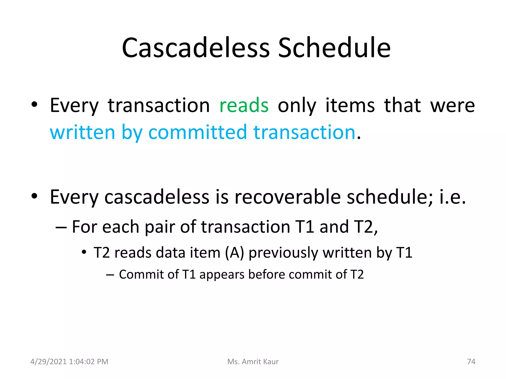 Cascadeless Schedule
• Every transaction reads only items that were
written by committed transaction.
• Every cascadeless is recoverable schedule; i.e.
– For each pair of transaction T1 and T2,
• T2 reads data item (A) previously written by T1
– Commit of T1 appears before commit of T2
4/29/2021 1:04:02 PM 74
Ms. Amrit Kaur
 