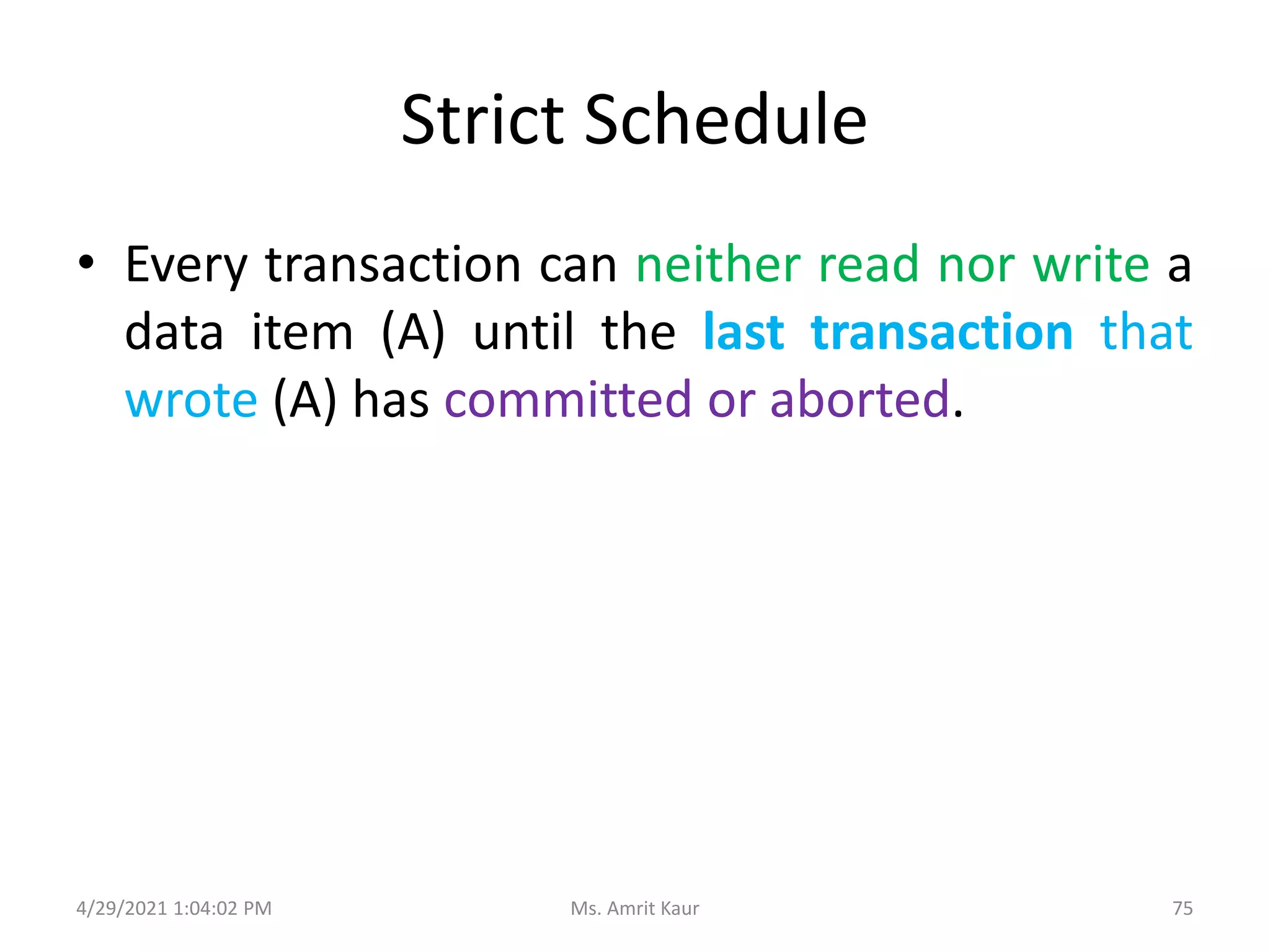 Strict Schedule
• Every transaction can neither read nor write a
data item (A) until the last transaction that
wrote (A) has committed or aborted.
4/29/2021 1:04:02 PM 75
Ms. Amrit Kaur
 