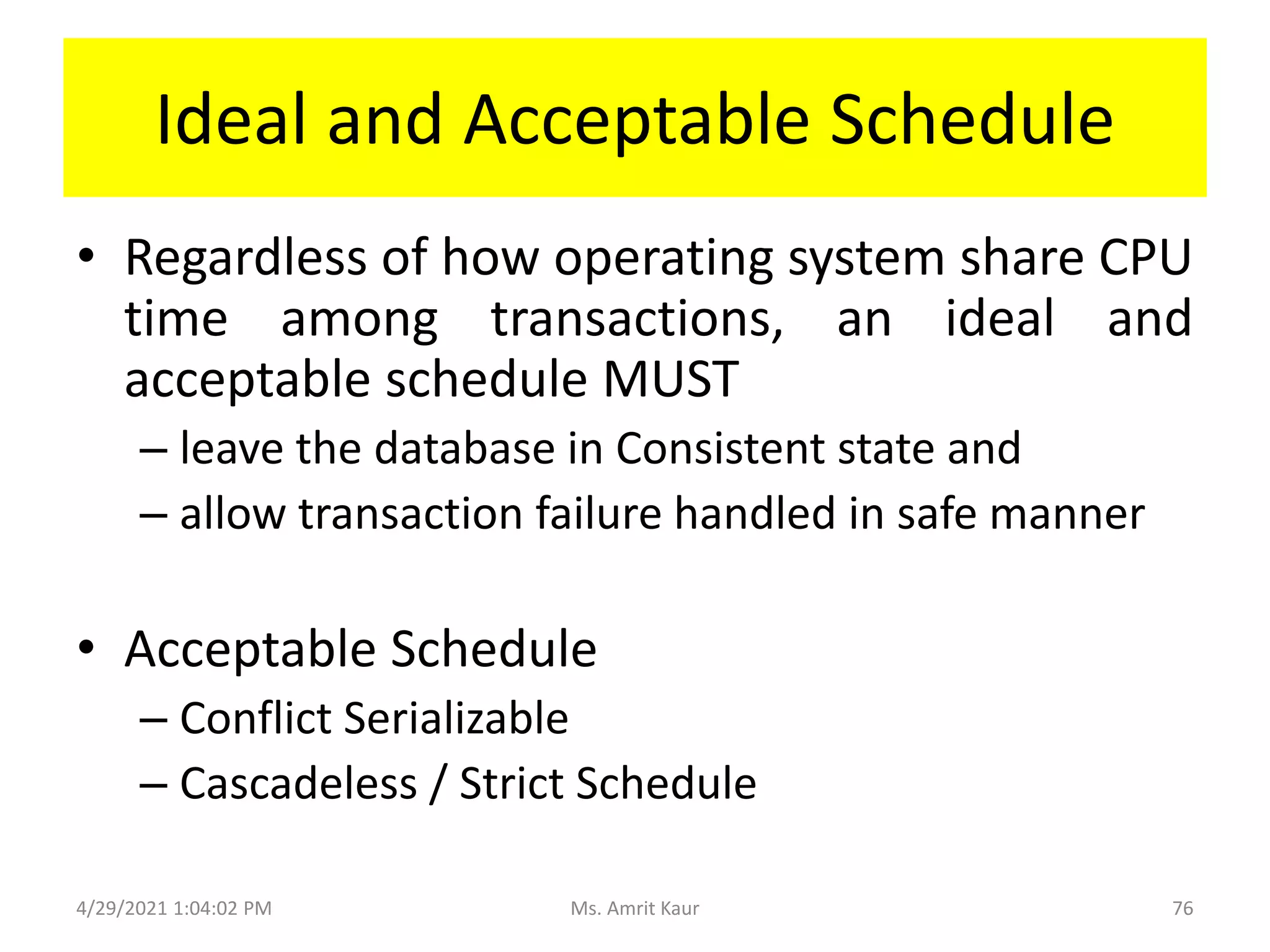 Ideal and Acceptable Schedule
• Regardless of how operating system share CPU
time among transactions, an ideal and
acceptable schedule MUST
– leave the database in Consistent state and
– allow transaction failure handled in safe manner
• Acceptable Schedule
– Conflict Serializable
– Cascadeless / Strict Schedule
4/29/2021 1:04:02 PM 76
Ms. Amrit Kaur
 