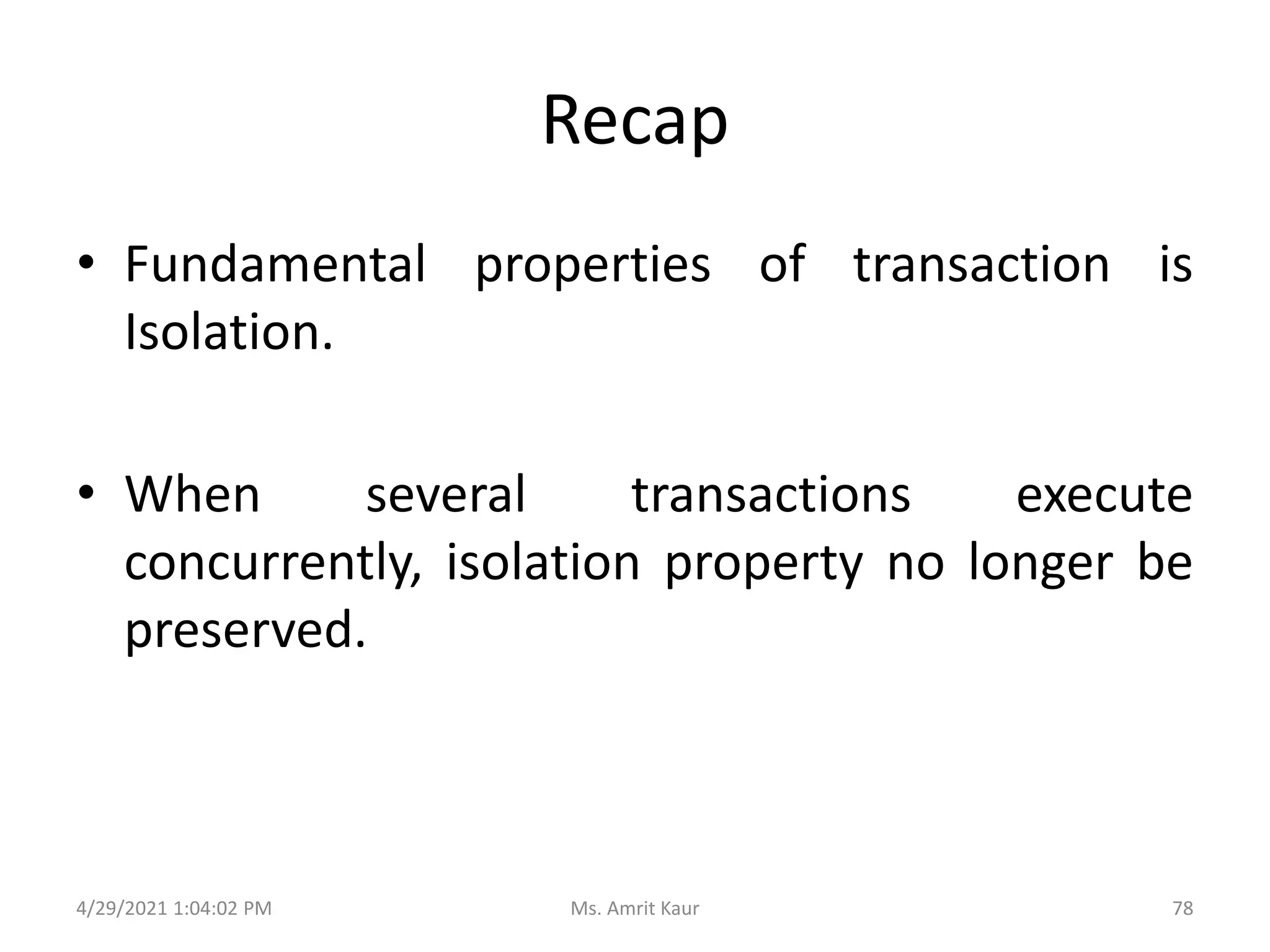 Recap
• Fundamental properties of transaction is
Isolation.
• When several transactions execute
concurrently, isolation property no longer be
preserved.
4/29/2021 1:04:02 PM 78
Ms. Amrit Kaur
 