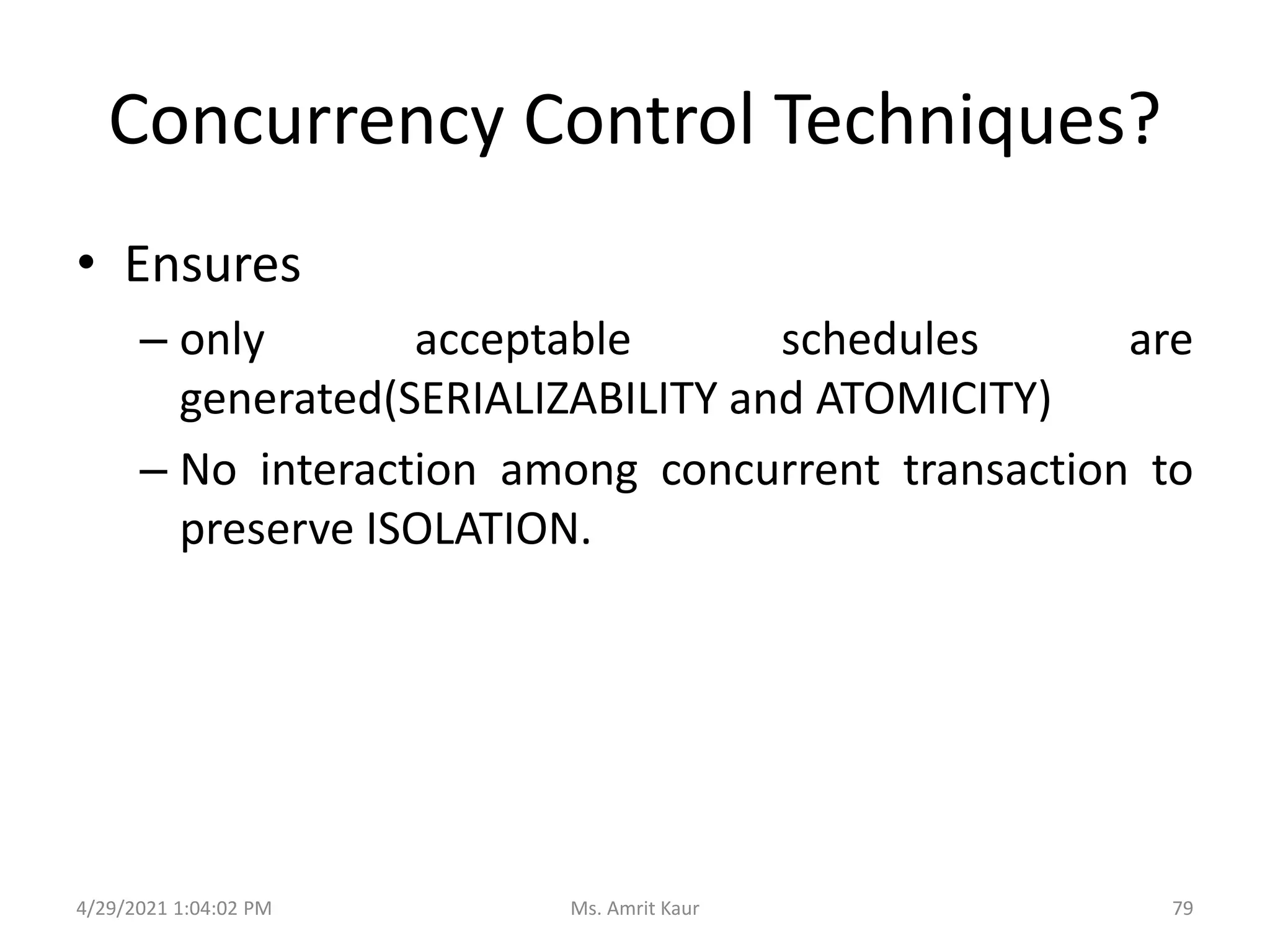 Concurrency Control Techniques?
• Ensures
– only acceptable schedules are
generated(SERIALIZABILITY and ATOMICITY)
– No interaction among concurrent transaction to
preserve ISOLATION.
4/29/2021 1:04:02 PM 79
Ms. Amrit Kaur
 