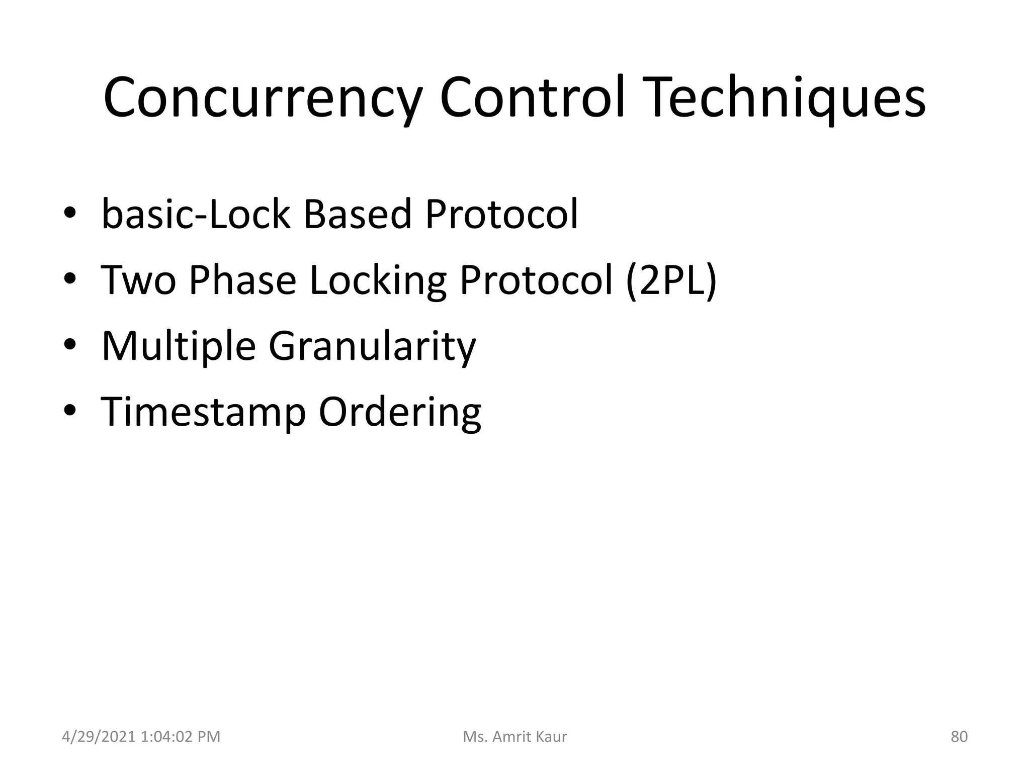 Concurrency Control Techniques
• basic-Lock Based Protocol
• Two Phase Locking Protocol (2PL)
• Multiple Granularity
• Timestamp Ordering
4/29/2021 1:04:02 PM 80
Ms. Amrit Kaur
 