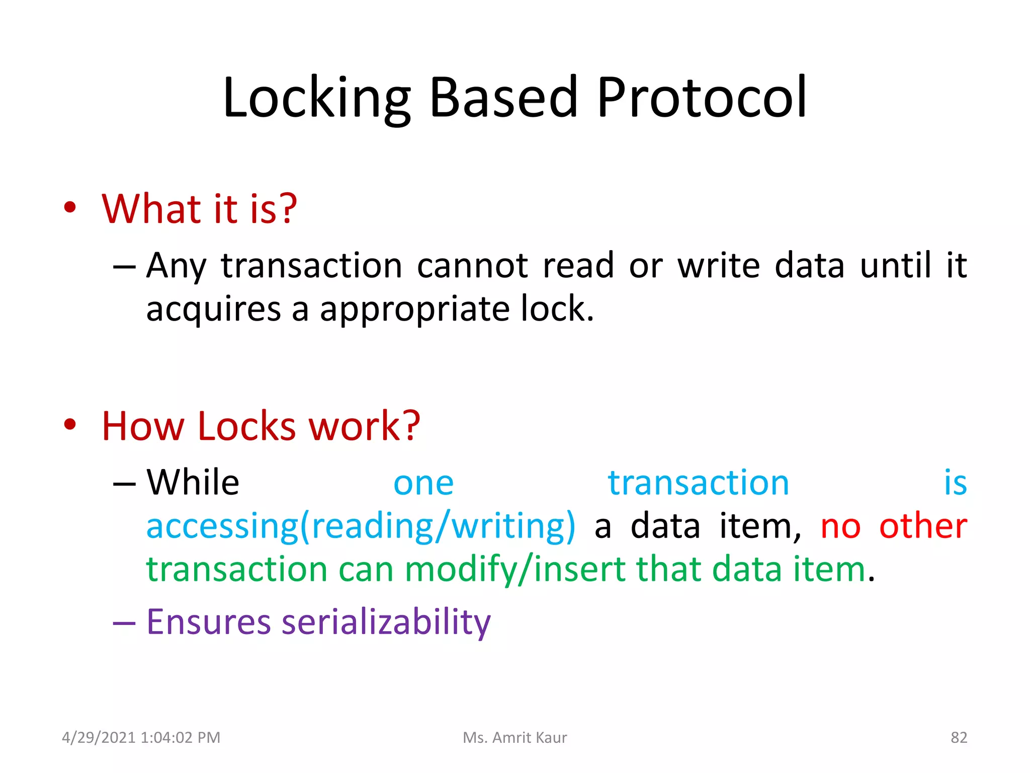 Locking Based Protocol
• What it is?
– Any transaction cannot read or write data until it
acquires a appropriate lock.
• How Locks work?
– While one transaction is
accessing(reading/writing) a data item, no other
transaction can modify/insert that data item.
– Ensures serializability
4/29/2021 1:04:02 PM 82
Ms. Amrit Kaur
 