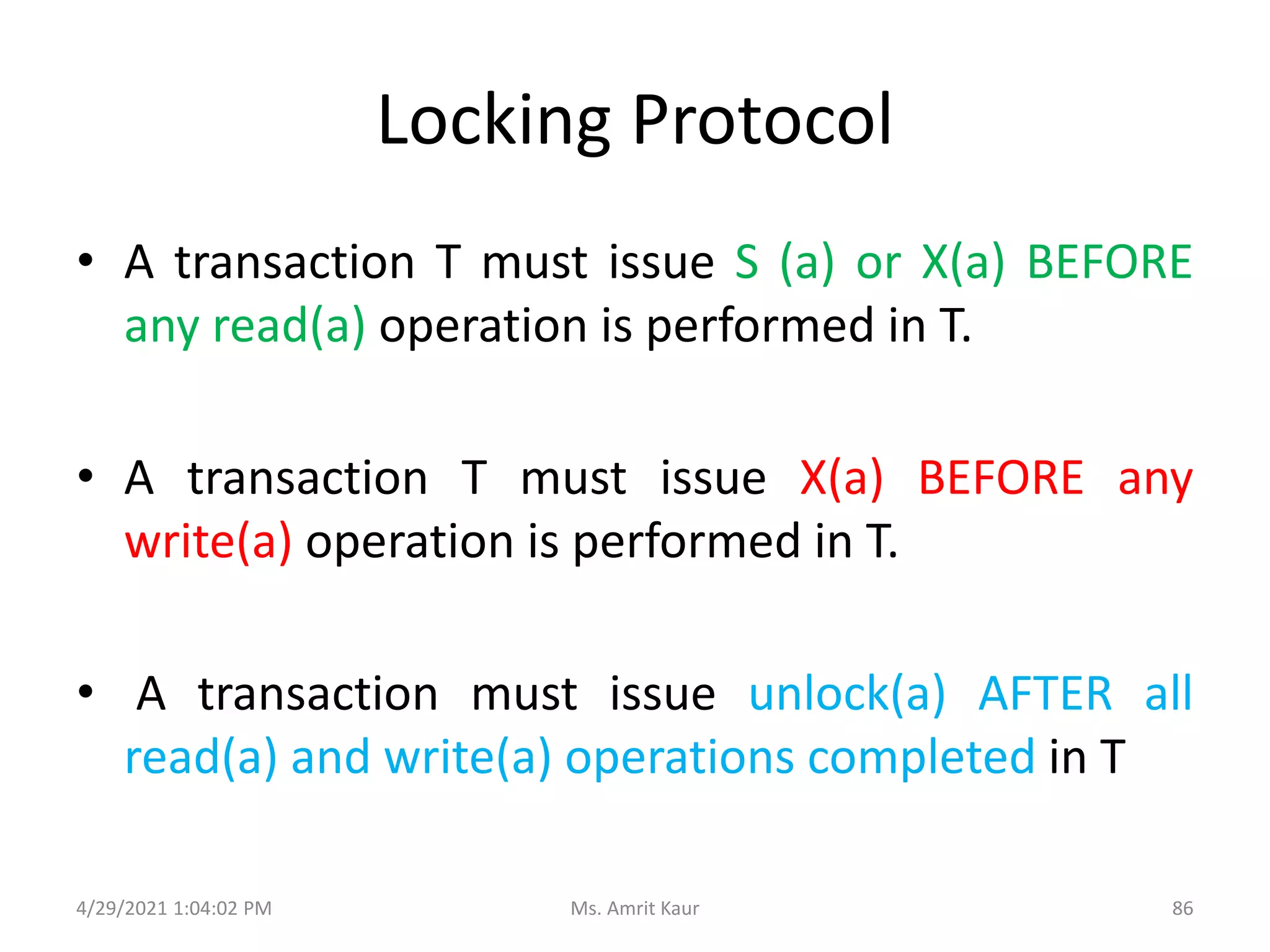 Locking Protocol
• A transaction T must issue S (a) or X(a) BEFORE
any read(a) operation is performed in T.
• A transaction T must issue X(a) BEFORE any
write(a) operation is performed in T.
• A transaction must issue unlock(a) AFTER all
read(a) and write(a) operations completed in T
4/29/2021 1:04:02 PM 86
Ms. Amrit Kaur
 
