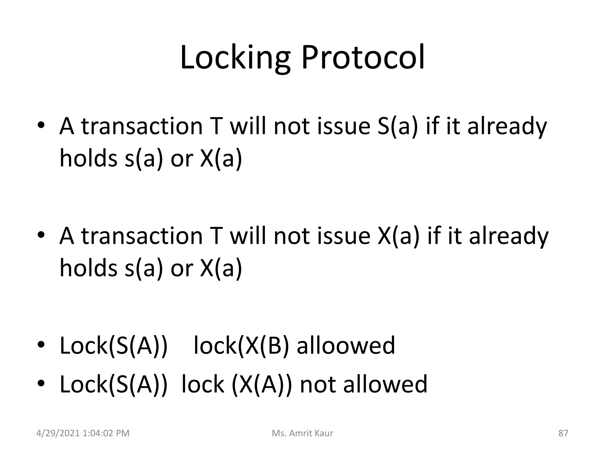 Locking Protocol
• A transaction T will not issue S(a) if it already
holds s(a) or X(a)
• A transaction T will not issue X(a) if it already
holds s(a) or X(a)
• Lock(S(A)) lock(X(B) alloowed
• Lock(S(A)) lock (X(A)) not allowed
4/29/2021 1:04:02 PM 87
Ms. Amrit Kaur
 