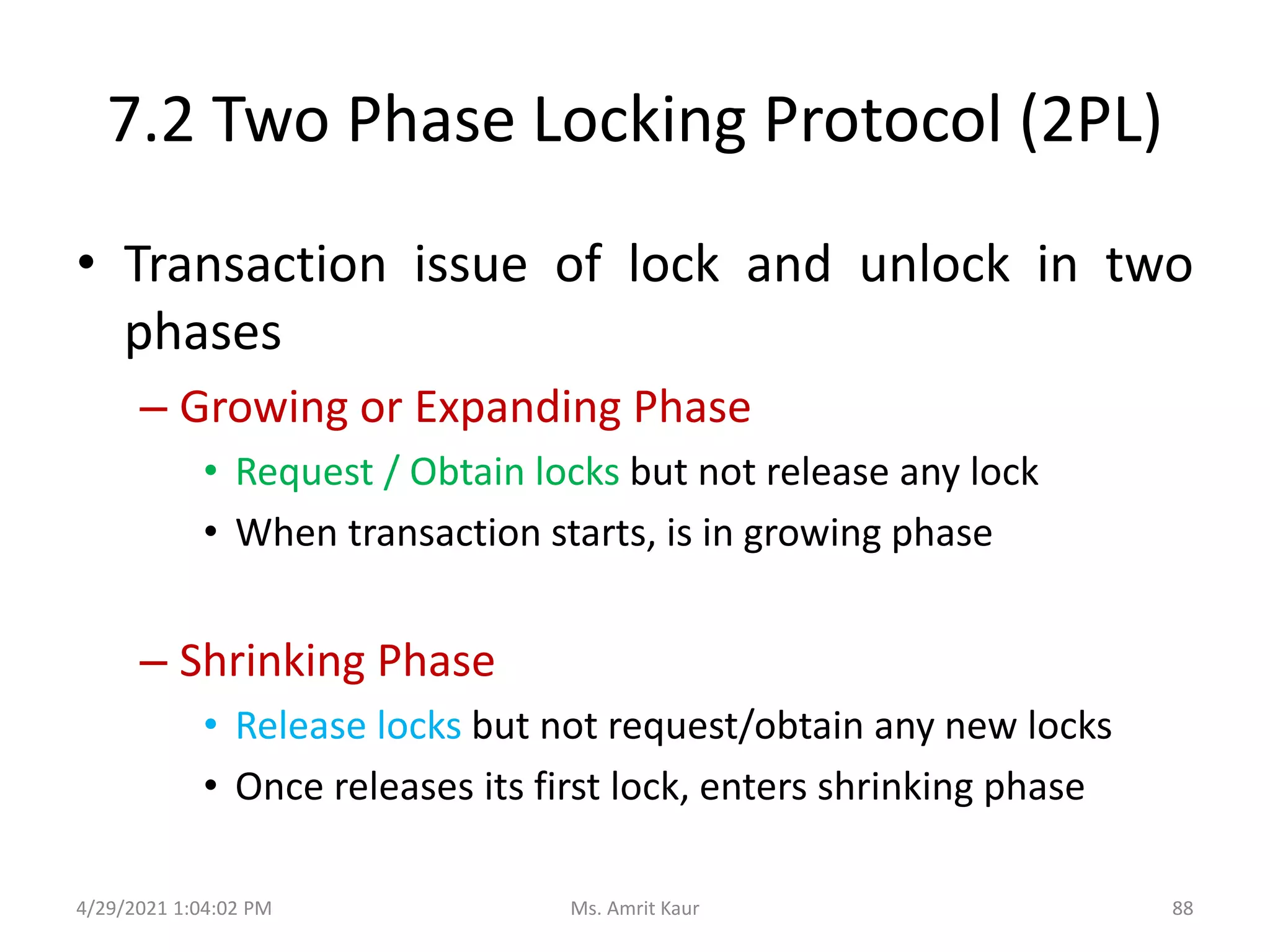 7.2 Two Phase Locking Protocol (2PL)
• Transaction issue of lock and unlock in two
phases
– Growing or Expanding Phase
• Request / Obtain locks but not release any lock
• When transaction starts, is in growing phase
– Shrinking Phase
• Release locks but not request/obtain any new locks
• Once releases its first lock, enters shrinking phase
4/29/2021 1:04:02 PM 88
Ms. Amrit Kaur
 