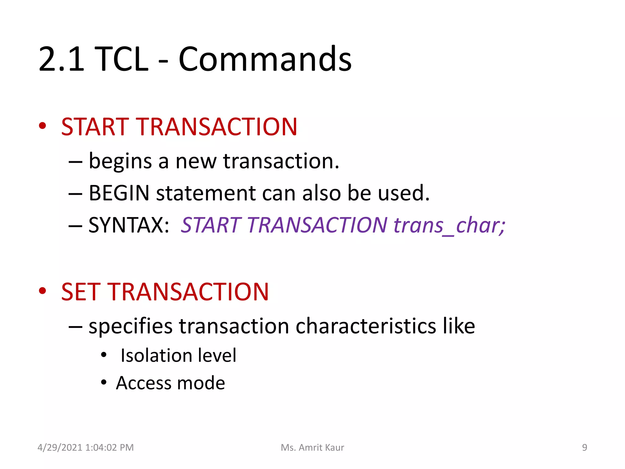 2.1 TCL - Commands
• START TRANSACTION
– begins a new transaction.
– BEGIN statement can also be used.
– SYNTAX: START TRANSACTION trans_char;
• SET TRANSACTION
– specifies transaction characteristics like
• Isolation level
• Access mode
4/29/2021 1:04:02 PM 9
Ms. Amrit Kaur
 