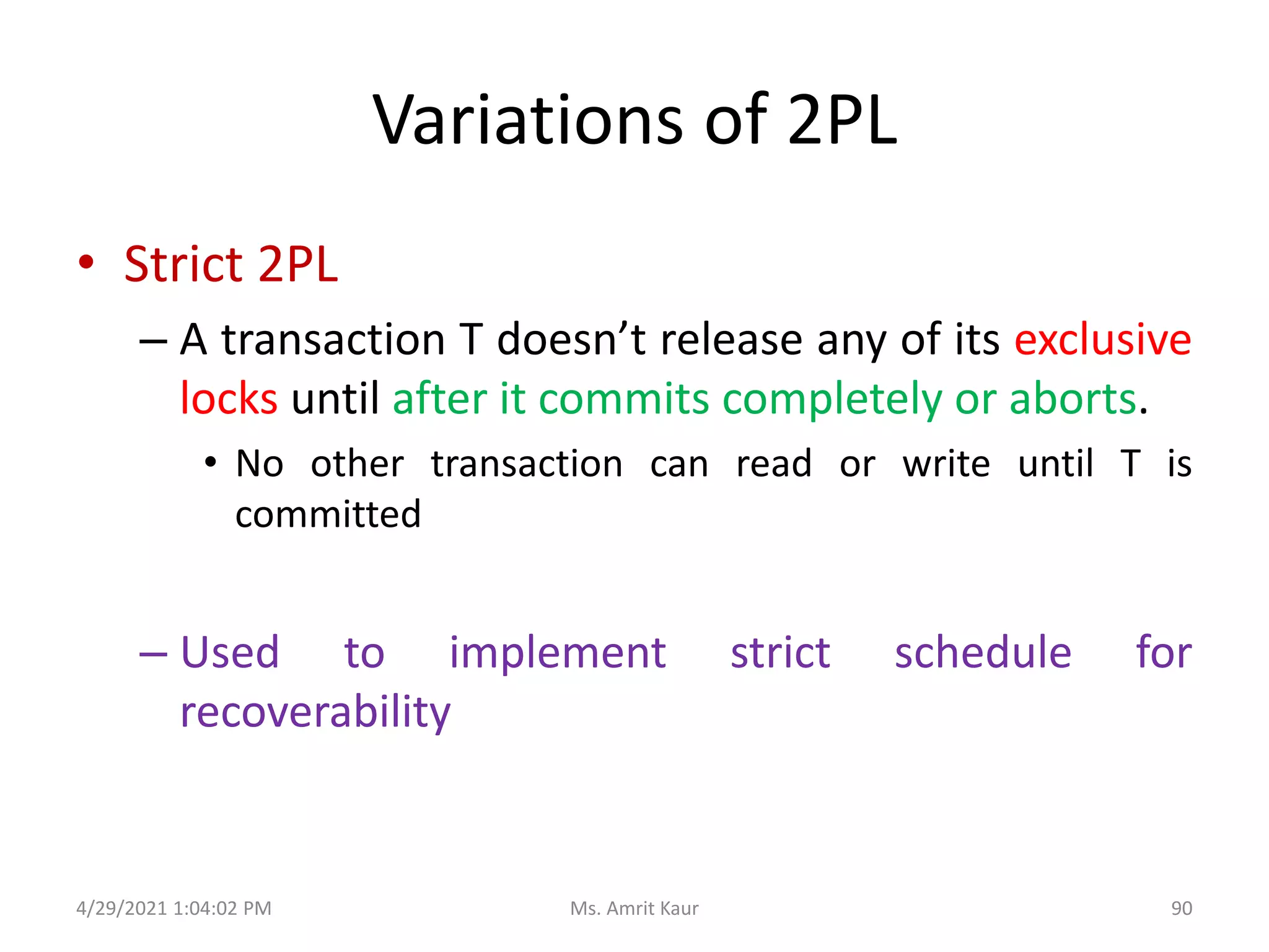 Variations of 2PL
• Strict 2PL
– A transaction T doesn’t release any of its exclusive
locks until after it commits completely or aborts.
• No other transaction can read or write until T is
committed
– Used to implement strict schedule for
recoverability
4/29/2021 1:04:02 PM 90
Ms. Amrit Kaur
 